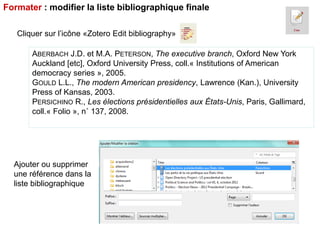 Formater : modifier la liste bibliographique finale
Cliquer sur l’icône «Zotero Edit bibliography»
ABERBACH J.D. et M.A. PETERSON, The executive branch, Oxford New York
Auckland [etc], Oxford University Press, coll.« Institutions of American
democracy series », 2005.
GOULD L.L., The modern American presidency, Lawrence (Kan.), University
Press of Kansas, 2003.
PERSICHINO R., Les élections présidentielles aux États-Unis, Paris, Gallimard,
coll.« Folio », n˚ 137, 2008.

Ajouter ou supprimer
une référence dans la
liste bibliographique

 
