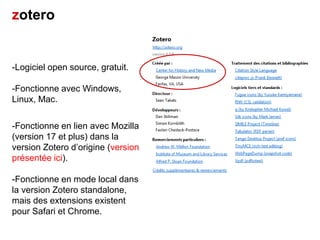 zotero

-Logiciel open source, gratuit.
-Fonctionne avec Windows,
Linux, Mac.

-Fonctionne en lien avec Mozilla
(version 17 et plus) dans la
version Zotero d’origine (version
présentée ici).
-Fonctionne en mode local dans
la version Zotero standalone,
mais des extensions existent
pour Safari et Chrome.

 