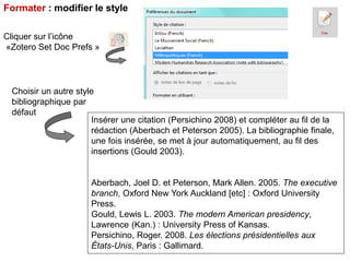 Formater : modifier le style
Cliquer sur l’icône
«Zotero Set Doc Prefs »

Choisir un autre style
bibliographique par
défaut
Insérer une citation (Persichino 2008) et compléter au fil de la
rédaction (Aberbach et Peterson 2005). La bibliographie finale,
une fois insérée, se met à jour automatiquement, au fil des
insertions (Gould 2003).

Aberbach, Joel D. et Peterson, Mark Allen. 2005. The executive
branch, Oxford New York Auckland [etc] : Oxford University
Press.
Gould, Lewis L. 2003. The modern American presidency,
Lawrence (Kan.) : University Press of Kansas.
Persichino, Roger. 2008. Les élections présidentielles aux
États-Unis, Paris : Gallimard.

 