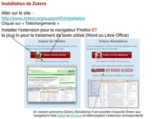 Installation de Zotero
Aller sur le site :
http://www.zotero.org/support/fr/installation
Cliquer sur « Téléchargements »

Installer l’extension pour le navigateur Firefox ET
le plug in pour le traitement de texte utilisé (Word ou Libre Office)

En version autonome (Zotero Standalone) Il est possible d’associer Zotero aux
navigateurs Web Safari ou Chrome en téléchargeant l’extension correspondante

 