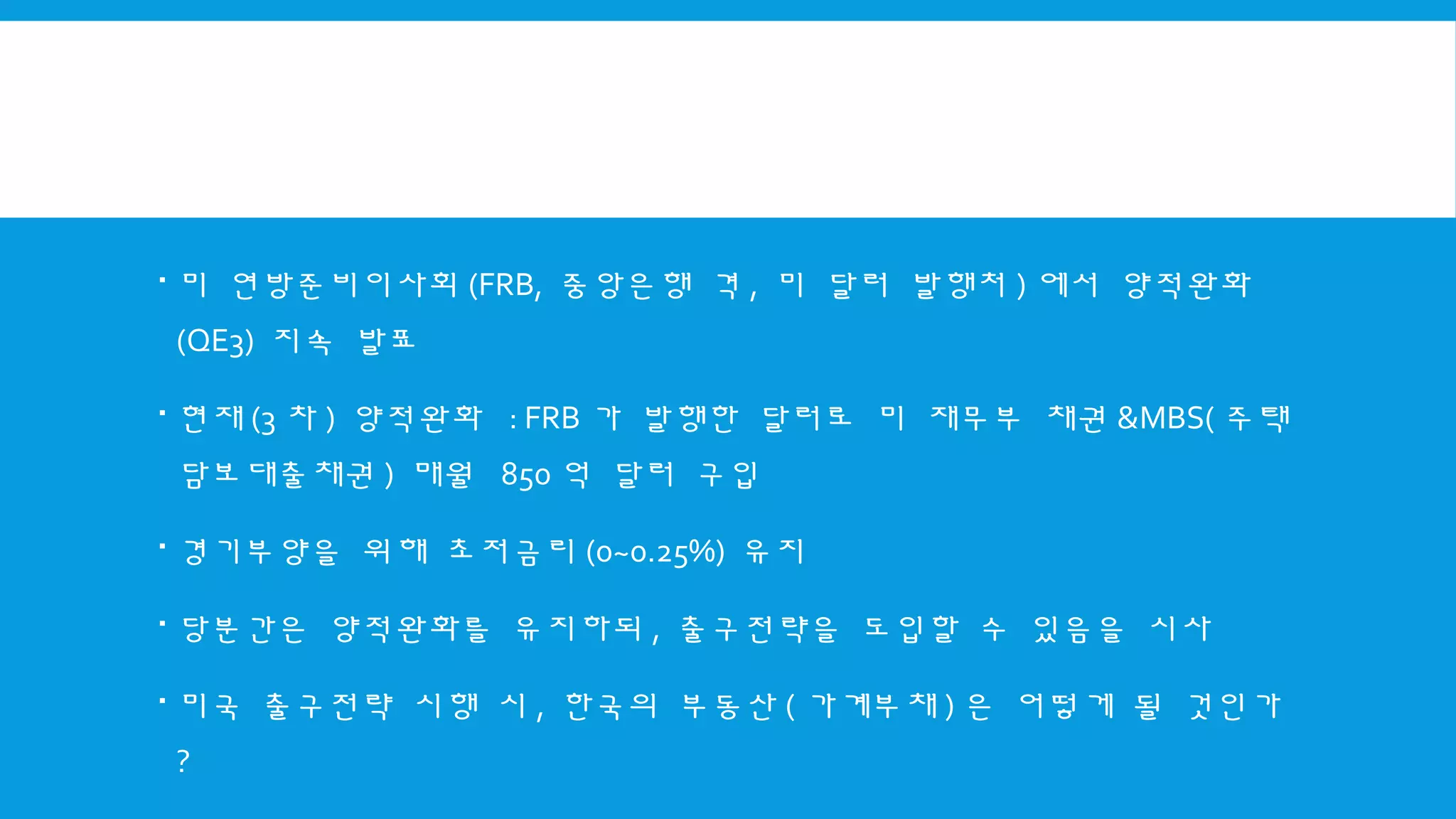  미 연방준비이사회 (FRB, 중앙은행 격 , 미 달러 발행처 ) 에서 양적완화
(QE3) 지속 발표
 현재 (3 차 ) 양적완화 : FRB 가 발행한 달러로 미 재무부 채권 &MBS( 주택
담보대출채권 ) 매월 850 억 달러 구입
 경기부양을 위해 초저금리 (0~0.25%) 유지
 당분간은 양적완화를 유지하되 , 출구전략을 도입할 수 있음을 시사
 미국 출구전략 시행 시 , 한국의 부동산 ( 가계부채 ) 은 어떻게 될 것인가
?
 