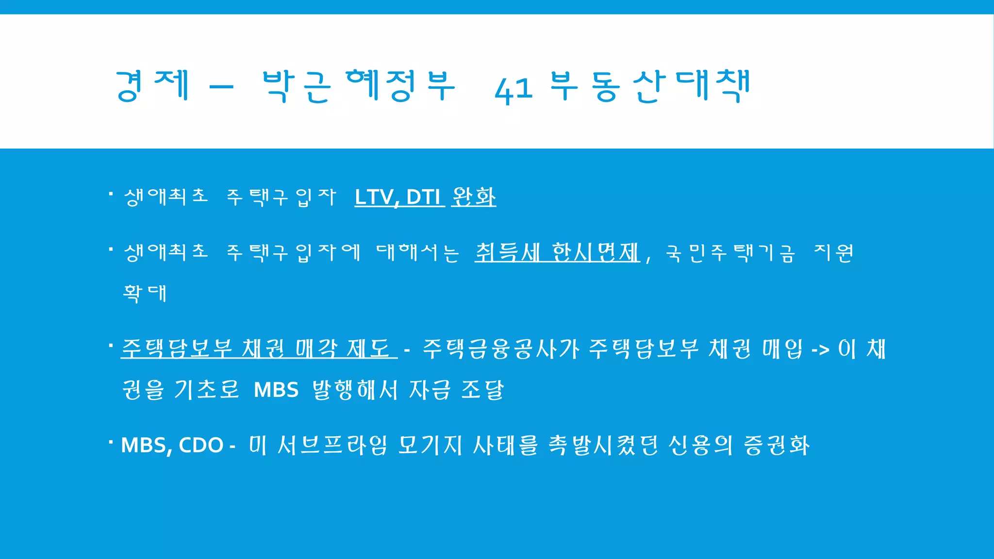 경제 – 박근혜정부 41 부동산대책
 생애최초 주택구입자 LTV, DTI 완화
 생애최초 주택구입자에 대해서는 취득세 한시면제 , 국민주택기금 지원
확대
 주택담보부 채권 매각 제도 - 주택금융공사가 주택담보부 채권 매입 -> 이 채
권을 기초로 MBS 발행해서 자금 조달
 MBS, CDO - 미 서브프라임 모기지 사태를 촉발시켰던 신용의 증권화
 