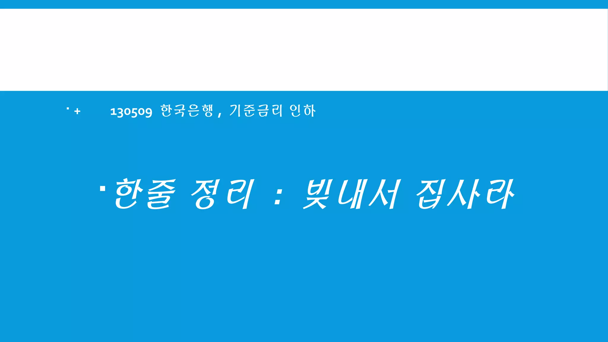  + 130509 한국은행 , 기준금리 인하
한줄 정리 : 빚내서 집사라
 