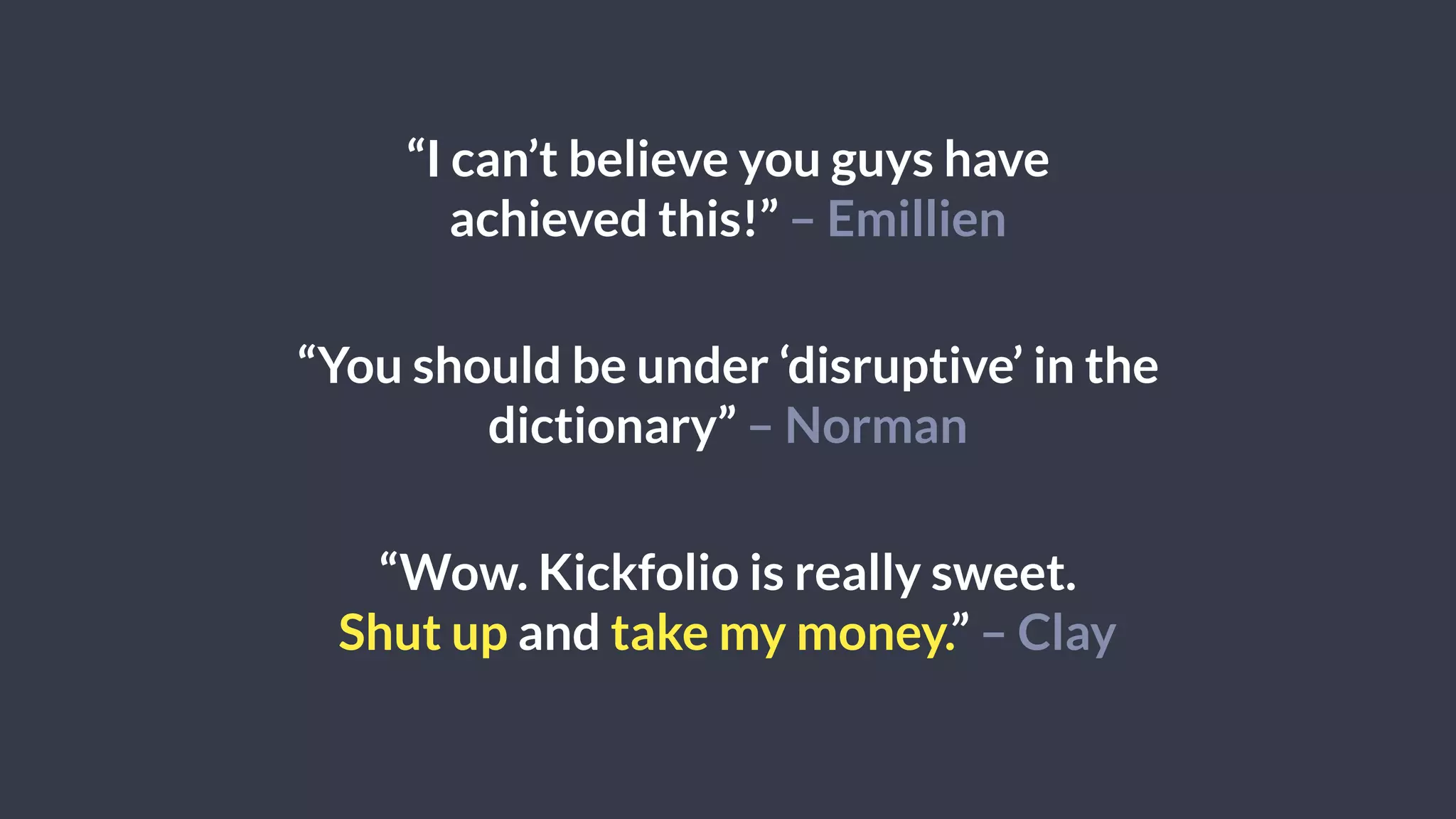 “I can’t believe you guys have
achieved this!” – Emillien
“You should be under ‘disruptive’ in the
dictionary” – Norman
“Wow. Kickfolio is really sweet.
Shut up and take my money.” – Clay