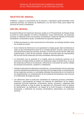 9
MANUAL DE SUSTANCIAS QUÍMICAS USADAS
EN EL PROCESAMIENTO DE DROGAS ILÍCITAS
ObjETIvO DEL MANUAL
Fortalecer y apoyar el conocimiento de los técnicos y operadores gubernamentales sobre
sustancias químicas, los sistemas de clasificación y su uso lícito e ilícito, para mejorar las
acciones de control y fiscalización.
USO DEL MANUAL
El presente Manual de Sustancias Químicas usadas en el Procesamiento de Drogas Ilícitas
se centra en cuatro aspectos, el control y fiscalización –marco internacional-, las sustancias
químicas, la utilización ilícita y los procesos criminalísticos. Puede ser utilizado en formación
autodidacta o compartida en grupo, considerando los siguientes aspectos:
• El Manual presenta un orden secuencial de la información, sin embargo también puede
ser revisado por partes.
• Como material de referencia en una capacitación o trabajo grupal, debe considerarse el
orden ya que el planteamiento parte de un concepto general, concreto, sobre el control
internacional de sustancias químicas, las listas I y II de la Convención del año 1988; para
posteriormente, a partir de esa precisión, ampliar el recorrido sobre las características
del uso lícito de las sustancias químicas controladas internacionalmente.
• La información que se presenta en el acápite sobre las sustancias químicas en la
producción de drogas ilícitas se refiere a la clasificación según el estado físico, el uso de
las sustancias químicas en la extracción, refinamiento y conversión de cocaína. Detalla
los procesos de extracción, oxidación y cristalización.
• También se describen los laboratorios clandestinos, y la caracterización de las sustancias
químicas utilizadas frecuentemente en la producción de drogas ilícitas, la caracterización
de las sustancias químicas no controladas utilizadas frecuentemente en la industria de
los estupefacientes y la caracterización de las sustancias farmacéuticas más comunes
en la fabricación de drogas de abuso.
• Las referencias sobre la producción clandestina de sustancias químicas controladas-
amoníaco y permanganato de potasio; los sistemas de clasificación de los riesgos,
sustancias químicas explosivas, comburentes, tóxicas, corrosivas y peligrosas para
el medio ambiente; la hoja de datos de seguridad con información sobre el sistema
de identificación, de clasificación, de riesgos de la Unión Europea y el globalmente
armonizado, y finalmente los procesos criminalísticos relacionados con sustancias
químicas.
 