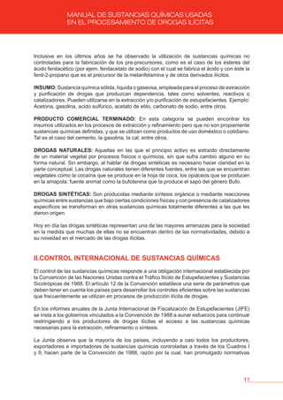 11
MANUAL DE SUSTANCIAS QUÍMICAS USADAS
EN EL PROCESAMIENTO DE DROGAS ILÍCITAS
Inclusive en los últimos años se ha observado la utilización de sustancias químicas no
controladas para la fabricación de los pre-precursores, como es el caso de los ésteres del
ácido fenilacético (por ejem. fenilacetato de sodio) con el cual se fabrica el ácido y con éste la
fenil-2-propano que es el precursor de la metanfetamina y de otros derivados ilícitos.
INSUMO: Sustancia química sólida, líquida o gaseosa, empleada para el proceso de extracción
y purificación de drogas que produzcan dependencia, tales como solventes, reactivos o
catalizadores. Pueden utilizarse en la extracción y/o purificación de estupefacientes. Ejemplo:
Acetona, gasolina, acido sulfúrico, acetato de etilo, carbonato de sodio, entre otros.
PRODUCTO COMERCIAL TERMINADO: En esta categoría se pueden encontrar los
insumos utilizados en los procesos de extracción y refinamiento pero que no son propiamente
sustancias químicas definidas, y que se utilizan como productos de uso doméstico o cotidiano.
Tal es el caso del cemento, la gasolina, la cal, entre otros.
DROGAS NATURALES: Aquellas en las que el principio activo es extraído directamente
de un material vegetal por procesos físicos o químicos, sin que sufra cambio alguno en su
forma natural. Sin embargo, al hablar de drogas sintéticas es necesario hacer claridad en la
parte conceptual. Las drogas naturales tienen diferentes fuentes, entre las que se encuentran
vegetales como la cocaína que se produce en la hoja de coca, los opiáceos que se producen
en la amapola; fuente animal como la bufotenina que la produce el sapo del género Bufo.
DROGAS SINTÉTICAS: Son producidas mediante síntesis orgánica o mediante reacciones
químicas entre sustancias que bajo ciertas condiciones físicas y con presencia de catalizadores
específicos se transforman en otras sustancias químicas totalmente diferentes a las que les
dieron origen.
Hoy en día las drogas sintéticas representan una de las mayores amenazas para la sociedad
en la medida que muchas de ellas no se encuentran dentro de las normatividades, debido a
su novedad en el mercado de las drogas ilícitas.
II.CONTROL INTERNACIONAL DE SUSTANCIAS QUÍMICAS
El control de las sustancias químicas responde a una obligación internacional establecida por
la Convención de las Naciones Unidas contra el Tráfico Ilícito de Estupefacientes y Sustancias
Sicotrópicas de 1988. El artículo 12 de la Convención establece una serie de parámetros que
deben tener en cuenta los países para desarrollar los controles eficientes sobre las sustancias
que frecuentemente se utilizan en procesos de producción ilícita de drogas.
En los informes anuales de la Junta Internacional de Fiscalización de Estupefacientes (JIFE)
se insta a los gobiernos vinculados a la Convención de 1988 a aunar esfuerzos para continuar
restringiendo a los productores de drogas ilícitas el acceso a las sustancias químicas
necesarias para la extracción, refinamiento o síntesis.
La Junta observa que la mayoría de los países, incluyendo a casi todos los productores,
exportadores e importadores de sustancias químicas controladas a través de los Cuadros I
y II, hacen parte de la Convención de 1988, razón por la cual, han promulgado normativas
 