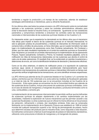 12
tendientes a regular la producción y el manejo de las sustancias, además de establecer
estrategias administrativas e interdictivas, para su eficiente fiscalización.
En los últimos años casi todos los países enviaron a la JIFE información sobre la normatividad
aplicada a las sustancias químicas y sobre los controles administrativos utilizados para
evitar la desviación desde la industria lícita y el contrabando. Igualmente se han establecido
parámetros y compromisos tendientes a endurecer los controles sobre las transacciones
nacionales e internacionales de las sustancias químicas listadas en los Cuadros I y II.
Es interesante anotar, que la experiencia ha demostrado en los últimos años que el mecanismo
más eficaz para impedir el desvío de las sustancias químicas en el mercado internacional, ha
sido la aplicación práctica de procedimientos y medidas de intercambio de información sobre el
comercio lícito y el tráfico de precursores, en foros informales, que en nuestro hemisferio han dado
lugar a la implementación de operaciones como Seis Fronteras (actualmente, Sin Fronteras) y
Andes, que han dado resultados importantes en el control de sustancias químicas en Suramérica.
Este mecanismo ya conocido en el ámbito internacional por la implementación de las operaciones
Púrpura, Topacio (actualmente, Cohesión) y Prisma, ha mostrado resultados palpables, como la
notificación de miles de transacciones relacionadas con las sustancias que aborda el control de
cada una de estas operaciones. El resultado final, se ha evidenciado en grandes incautaciones y
detenciones de envíos, así como la identificación tentativas de desviación y desviaciones efectivas.
Como en los años anteriores, el sistema de notificación previa a la exportación de sustancias
químicas sigue siendo el mecanismo mejor acondicionado internacionalmente para hacer
seguimiento a las transacciones de sustancias químicas e intercambiar información en tiempo real,
que permita verificar la legitimidad de las transacciones, así como identificar remesas sospechosas.
La JIFE informa que además de las 23 sustancias listadas en los Cuadros I y II, aumentan los
países y territorios que han informado a la Junta sobre las medidas de fiscalización aplicadas
a un total de más de 150 sustancias que no se encuentran incluidas en los Cuadros de la
Convención. Entre estos países se encuentran los de la Comunidad Andina que además de
las sustancias de los Cuadros, incluye precursores de sustancias químicas controladas, como
es el caso de dióxido de manganeso y manganato de potasio y productos terminados como la
urea, combustibles y cemento gris.
La implementación de las operaciones internacionales ha permitido verificar que los traficantes
de sustancias químicas se adaptan rápidamente a los cambios implementados por las
autoridades, mediante la exploración de nuevos mecanismos que les permitan acceder a las
sustancias fiscalizadas o a otras sustancias que sin ofrecer la misma eficiencia en los procesos
de extracción, refinamiento o síntesis, dan resultados similares. Este caso se comprueba
fácilmente con la implementación de la Operación Púrpura que estableció en 1999 el control
mundial del cualquier transacción superior a los 100 kg de permanganato de potasio, hecho
que determinó escasez del producto para la industria ilícita; como respuesta a esta situación,
los traficantes comenzaron a fabricar el permanganato de potasio en laboratorios clandestinos,
utilizando como precursores el dióxido de manganeso y el manganato de potasio.
 