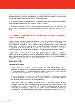 16
En el cuadro anterior se anotan algunos de los usos lícitos más frecuentes en la industria, sin
embargo, se debe anotar que la versatilidad de estas sustancias implica que sean utilizadas
en muchas más actividades industriales de las aquí anotadas.
Si se requiere información más específica se sugiere consultar las Fichas Técnicas de las
sustancias. Las cuales son de fácil acceso a través de internet.
El papel de las sustancias químicas dentro del fenómeno del narcotráfico es definitivo, tanto
que se utiliza frecuentemente el axioma que establece que sin sustancias químicas no hay
drogas.
Iv. SUSTANCIAS QUÍMICAS UTILIZADAS EN LA PRODUCCIóN DE
DROGAS ILÍCITAS
Para un correcto empleo o manejo de cualquier insumo químico debe conocerse su grado
de peligrosidad, sus propiedades físicas y químicas, al igual que su incompatibilidad con
otras sustancias, teniendo en cuenta que toda sustancia química produce en el organismo
efectos leves o en ocasiones graves, al ser inhalados, absorbidos o ingeridos. Para tal fin
es importante contar con medidas de seguridad, que incluyen los elementos de protección
general y personal, el manejo, almacenamiento y transporte para evitar posibles riesgos.
En general toda sustancia química reviste algún grado de peligrosidad y bajo condiciones
específicas, incluso la más inocua puede ser mortal si no se maneja con los cuidados inherentes
a su naturaleza específica, por lo tanto, las sustancias químicas han sido clasificadas por su
peligrosidad según el estado físico y la naturaleza química.
4.1 CLASIFICACIóN
Según el estado físico
• Sólidos. Dentro de las sustancias químicas utilizadas en la producción de drogas ilícitas se
debe tener en cuenta que muchas de ellas se encuentran en estado sólido, pero que para
su adecuada utilización en los procesos de extracción, refinamiento o síntesis deben ser
adecuadas a soluciones acuosas de carácter básico o ácido.
En general los sólidos presentan menos riesgos que los líquidos o los gases, sin embargo,
en seguridad no se debe generalizar, ya que existen sustancias que en estado sólido son
tan peligrosas como otras sustancias en otros estados.
Existen otros sólidos que también presentan riesgos de explosión al formar mezclas
explosivas con el aire; estos son metales finamente divididos como el aluminio negro, que
molido finamente pierde su lustre metálico. Otros sólidos, debido a su tamaño, flotan en el
aire constituyendo un peligro a la salud ya que pueden generar enfermedades pulmonares
muy graves, en este grupo tenemos polvos, asbestos, lana de vidrio o sílice, entre otros.
 