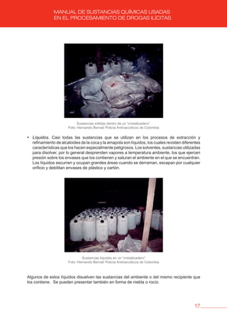 17
MANUAL DE SUSTANCIAS QUÍMICAS USADAS
EN EL PROCESAMIENTO DE DROGAS ILÍCITAS
Sustancias sólidas dentro de un “cristalizadero”.
Foto: Hernando Bernal/ Policía Antinarcóticos de Colombia
• Líquidos. Casi todas las sustancias que se utilizan en los procesos de extracción y
refinamiento de alcaloides de la coca y la amapola son líquidos, los cuales revisten diferentes
características que los hacen especialmente peligrosos. Los solventes, sustancias utilizadas
para disolver, por lo general desprenden vapores a temperatura ambiente, los que ejercen
presión sobre los envases que los contienen y saturan el ambiente en el que se encuentran.
Los líquidos escurren y ocupan grandes áreas cuando se derraman, escapan por cualquier
orificio y debilitan envases de plástico y cartón.
Sustancias líquidas en un “cristalizadero”
Foto: Hernando Bernal/ Policía Antinarcóticos de Colombia
Algunos de estos líquidos disuelven las sustancias del ambiente o del mismo recipiente que
los contiene. Se pueden presentar también en forma de niebla o rocío.
 