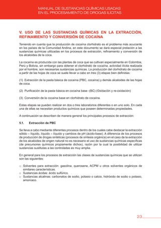 23
MANUAL DE SUSTANCIAS QUÍMICAS USADAS
EN EL PROCESAMIENTO DE DROGAS ILÍCITAS
v. USO DE LAS SUSTANCIAS QUÍMICAS EN LA EXTRACCIóN,
REFINAMIENTO Y CONvERSIóN DE COCAÍNA
Teniendo en cuenta que la producción de cocaína clorhidrato es el problema más acuciante
en los países de la Comunidad Andina, en este documento se dará especial prelación a las
sustancias químicas utilizadas en los procesos de extracción, refinamiento y conversión de
los alcaloides de la coca.
La cocaína es producida con las plantas de coca que se cultivan especialmente en Colombia,
Perú y Bolivia, sin embargo para obtener el clorhidrato de cocaína, actividad ilícita realizada
por el hombre, son necesarias sustancias químicas. La producción del clorhidrato de cocaína
a partir de las hojas de coca se suele llevar a cabo en tres (3) etapas bien definidas:
(1) Extracción de la pasta básica de cocaína (PBC, cocaína) y demás alcaloides de las hojas
de coca.
(2) Purificación de la pasta básica en cocaína base -(BC) (Oxidación y re-oxidación)
(3) Conversión de la cocaína base en clorhidrato de cocaína.
Estas etapas se pueden realizar en dos o tres laboratorios diferentes o en uno solo. En cada
una de ellas se necesitan productos químicos que poseen determinadas propiedades.
A continuación se describen de manera general los principales procesos de extracción:
5.1. Extracción de PbC
Se lleva a cabo mediante diferentes procesos dentro de los cuales cabe destacar la extracción
sólido – líquido, líquido – líquido y cambios de pH (ácido-base). A diferencia de los procesos
de producción de drogas sintéticas (procesos de síntesis orgánica) en el caso de la extracción
de los alcaloides de origen natural no es necesario el uso de sustancias químicas específicas
(de precursores químicos propiamente dichos), razón por la cual la posibilidad de utilizar
sustancias sustitutas a las controladas es muy amplia.
En general para los procesos de extracción las clases de sustancias químicas que se utilizan
son las siguientes:
o Solventes para extracción: gasolina, querosene, ACPM u otros solventes orgánicos de
similares características.
o Sustancias ácidas: ácido sulfúrico.
o Sustancias alcalinas: carbonatos de sodio, potasio o calcio, hidróxido de sodio o potasio,
amoníaco.
 