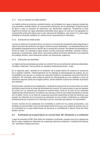 24
5.1.1. Con un solvente en medio alcalino
La materia prima se pulveriza y posteriormente, se humedece con agua y algunas sustancias
que presenten carácter básico, lo cual permite la liberación de los alcaloides. Posteriormente
se lleva a cabo un proceso de extracción con disolventes orgánicos. Finalmente la fase
orgánica se extrae con agua acidulada (entendida como agua a la cual se le ha agregado un
componente acído para lograr que su pH, potencial de hidrógeno, sea menor a 7), para luego
precipitar el alcaloide mediante un cambio de pH (experiencia en Colombia).
5.1.2. Extracción en medio ácido
La hoja se utiliza por lo general seca y se pone en una poza de maceración para luego llevar a
cabo el proceso de extracción con agua o alcohol acuoso acidulados. Los alcaloides libres son
precipitados seguidamente por adición de un exceso de una base. Se extraen los alcaloides en
forma de sales, sin embargo el agua extrae muchas impurezas (clorofilas, xantinas, taninos,
proteínas y aminoácidos, entre otros). Se puede purificar el extracto añadiendo una sustancia
de carácter alcalino, para finalmente extraer con disolventes orgánicos.
5.1.3. Extracción con alcoholes
La materia prima pulverizada se extrae con alcohol. No es una extracción selectiva (alcaloides,
clorofilas, proteínas). Para purificar se requieren extracciones ácido – base.
En el segundo paso, consiste en la oxidación de la pasta básica de cocaína en presencia
de un agente oxidante. Tradicionalmente se ha utilizado el permanganato de potasio, por su
versatilidad y por que por su cambio de coloración facilita la visualización del punto final de la
oxidación. Sin embargo, está sustancia podría ser reemplazada por otro oxidante o como se
reporta en algunas zonas de la región andina, donde obtienen cocaína sin someter al proceso
de oxidación.
El tercer paso consiste en la cristalización, mediante la reacción de la cocaína base con ácido
clorhídrico para formar el cristal del clorhidrato de cocaína. En este proceso lo que se requiere
es contar con un solvente que disuelva la cocaína base, como es el caso de los solventes
orgánicos tipo hidrocarburos, los ésteres, las cetonas y otros en los cuales se prepara o mezcla
con el ácido. Como no se trata de sustancias químicas específicas la lista de solventes que
pueden ser utilizados en los procesos de extracción es muy amplia, limitándose su utilización
prácticamente por el precio en el mercado o por los controles que ejercen las autoridades.
Si bien muchas de las sustancias son sometidas a control en los países productores, una
limitante es que las listas no son armonizadas de tal forma que una sustancia química que no
es controlada en un país determinado se favorece su contrabando o desvío hacia los otros
países vecinos.
5.2. Purificación de la pasta básica en cocaína base -bC. (Oxidación y re-oxidación)
Luego de extraída la PBC ésta debe ser limpiada o purificada, proceso que por lo general se
lleva a cabo mediante la utilización de sustancias químicas oxidantes o mediante la limpieza
con alcoholes (método peruano).
 