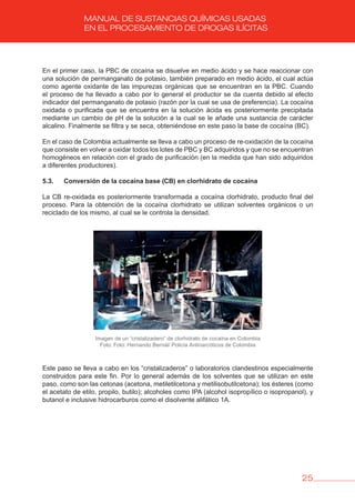25
MANUAL DE SUSTANCIAS QUÍMICAS USADAS
EN EL PROCESAMIENTO DE DROGAS ILÍCITAS
En el primer caso, la PBC de cocaína se disuelve en medio ácido y se hace reaccionar con
una solución de permanganato de potasio, también preparado en medio ácido, el cual actúa
como agente oxidante de las impurezas orgánicas que se encuentran en la PBC. Cuando
el proceso de ha llevado a cabo por lo general el productor se da cuenta debido al efecto
indicador del permanganato de potasio (razón por la cual se usa de preferencia). La cocaína
oxidada o purificada que se encuentra en la solución ácida es posteriormente precipitada
mediante un cambio de pH de la solución a la cual se le añade una sustancia de carácter
alcalino. Finalmente se filtra y se seca, obteniéndose en este paso la base de cocaína (BC).
En el caso de Colombia actualmente se lleva a cabo un proceso de re-oxidación de la cocaína
que consiste en volver a oxidar todos los lotes de PBC y BC adquiridos y que no se encuentran
homogéneos en relación con el grado de purificación (en la medida que han sido adquiridos
a diferentes productores).
5.3. Conversión de la cocaína base (Cb) en clorhidrato de cocaína
La CB re-oxidada es posteriormente transformada a cocaína clorhidrato, producto final del
proceso. Para la obtención de la cocaína clorhidrato se utilizan solventes orgánicos o un
reciclado de los mismo, al cual se le controla la densidad.
Imagen de un “cristalizadero” de clorhidrato de cocaína en Colombia
Foto: Foto: Hernando Bernal/ Policía Antinarcóticos de Colombia
Este paso se lleva a cabo en los “cristalizaderos” o laboratorios clandestinos especialmente
construidos para este fin. Por lo general además de los solventes que se utilizan en este
paso, como son las cetonas (acetona, metiletilcetona y metilisobutilcetona); los ésteres (como
el acetato de etilo, propilo, butilo); alcoholes como IPA (alcohol isopropílico o isopropanol), y
butanol e inclusive hidrocarburos como el disolvente alifático 1A.
 