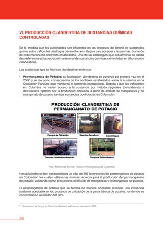 26
vI. PRODUCCIóN CLANDESTINA DE SUSTANCIAS QUÍMICAS
CONTROLADAS
En la medida que las autoridades son eficientes en los procesos de control de sustancias
químicas los traficantes de drogas desarrollan estrategias para acceder a las mismas, burlando
de esta manera los controles establecidos. Una de las estrategias que actualmente se utiliza
de preferencia es la producción artesanal de sustancias químicas controladas en laboratorios
clandestinos.
Las sustancias que se fabrican clandestinamente son:
• Permanganato de Potasio: su fabricación clandestina se observó por primera vez en el
2000 y se dio como consecuencia de los controles establecidos sobre la sustancia en la
Operación Púrpura, que monitoreó el comercio internacional. Debido a que los traficantes
en Colombia no tenían acceso a la sustancia por método regulares (contrabando y
desviación), optaron por la producción artesanal a partir de dióxido de manganeso y de
manganato de potasio (ambas sustancias controladas en Colombia).
Foto: Hernando Bernal / Policía Antinarcóticos de Colombia
Hasta la fecha se han desmantelado un total de 107 laboratorios de permanganato de potasio
en Colombia2
, los cuales utilizan las mismas técnicas para la producción del permanganato
de potasio; utilizando como precursores el dióxido de manganeso y el manganato de potasio.
El permanganato de potasio que se fabrica de manera artesanal presenta una eficiencia
bastante aceptable en los procesos de oxidación de la pasta básica de cocaína, rondando su
concentración alrededor del 60%.
2. Observatorio de Drogas de Colombia. Ministerio del Interior y de Justicia. 2012.
 