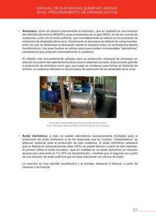 27
MANUAL DE SUSTANCIAS QUÍMICAS USADAS
EN EL PROCESAMIENTO DE DROGAS ILÍCITAS
• Amoníaco: como se observó previamente el amoniaco, que en realidad es una solución
de hidróxido de amonio (NH4OH), pues el amoniaco es un gas (NH3), es tal vez una de las
sustancias, junto con el ácido sulfúrico, que invariablemente se utilizan en los procesos de
extracción de alcaloides de la coca. Inicialmente el amoniaco se obtenía de varias fuentes,
entre las que se destacaba la desviación desde la industria lícita y el contrabando abierto
transfronterizo; hoy esas fuentes se utilizan poco pues existen innumerables “laboratorios”
clandestinos que producen artesanalmente la sustancia.
El método más frecuentemente utilizado para su producción artesanal de amoniaco en
solución es a partir del calentamiento de la urea en sistemas cerrados. Este proceso permite
a producción de amoniaco como gas, que luego se condensa para formar el hidróxido de
amonio, la sustancia utilizada en los procesos de extracción de los alcaloides de la coca.
Laboratorio artesanal para la producción de amoniaco
Foto: Hernando Bernal/ Policía Antinarcóticos de Colombia
• ácido clorhídrico: si bien no existen laboratorios exclusivamente montados para la
producción de ácido clorhídrico si se ha observado que en muchos “cristalizaderos” se
adecuan sistemas para la producción de esta sustancia. El ácido clorhídrico artesanal
que se fabrica en concentraciones altas (35%) se puede fabricar a partir de dos métodos:
el primero utiliza el ácido muriático, -que en realidad es un ácido clorhídrico en solución
acuosa que varía entre el 11y 25% de concentración-, mientras que el segundo es a partir
de una solución de ácido sulfúrico que se hace reaccionar con cloruro de sodio.
La reacción es muy sencilla (sustitución) y el montaje artesanal lo fabrican a partir de
canecas o de frascos.
 
