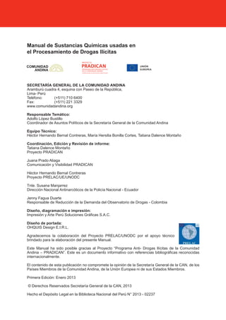 2
Manual de Sustancias Químicas usadas en
el Procesamiento de Drogas Ilícitas
SECRETARÍA GENERAL DE LA COMUNIDAD ANDINA
Aramburú cuadra 4, esquina con Paseo de la República,
Lima- Perú
Teléfono: (+511) 710 6400
Fax: (+511) 221 3329
www.comunidadandina.org
Responsable Temático:
Adolfo López Bustillo
Coordinador de Asuntos Políticos de la Secretaría General de la Comunidad Andina
Equipo Técnico:
Héctor Hernando Bernal Contreras, María Hersilia Bonilla Cortes, Tatiana Dalence Montaño
Coordinación, Edición y Revisión de informe:
Tatiana Dalence Montaño
Proyecto PRADICAN
Juana Prado Aliaga
Comunicación y Visibilidad PRADICAN
Héctor Hernando Bernal Contreras
Proyecto PRELAC/UE/UNODC
Tnte. Susana Manjarrez
Dirección Nacional Antinarcóticos de la Policía Nacional - Ecuador
Jenny Fagua Duarte
Responsable de Reducción de la Demanda del Observatorio de Drogas - Colombia
Diseño, diagramación e impresión:
Impresión y Arte Perú Soluciones Gráficas S.A.C.
Diseño de portada:
OHQUIS Design E.I.R.L.
Agradecemos la colaboración del Proyecto PRELAC/UNODC por el apoyo técnico
brindado para la elaboración del presente Manual.
Este Manual ha sido posible gracias al Proyecto “Programa Anti- Drogas Ilícitas de la Comunidad
Andina – PRADICAN”. Este es un documento informativo con referencias bibliográficas reconocidas
internacionalmente.
El contenido de esta publicación no compromete la opinión de la Secretaría General de la CAN, de los
Países Miembros de la Comunidad Andina, de la Unión Europea ni de sus Estados Miembros.
Primera Edición: Enero 2013
© Derechos Reservados Secretaría General de la CAN, 2013
Hecho el Depósito Legal en la Biblioteca Nacional del Perú N° 2013 - 02237
 