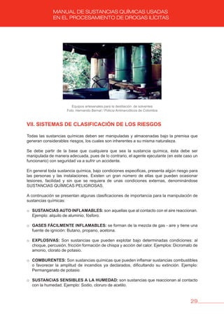 29
MANUAL DE SUSTANCIAS QUÍMICAS USADAS
EN EL PROCESAMIENTO DE DROGAS ILÍCITAS
Equipos artesanales para la destilación de solventes
Foto: Hernando Bernal / Policía Antinarcóticos de Colombia
vII. SISTEMAS DE CLASIFICACIóN DE LOS RIESGOS
Todas las sustancias químicas deben ser manipuladas y almacenadas bajo la premisa que
generan considerables riesgos, los cuales son inherentes a su misma naturaleza.
Se debe partir de la base que cualquiera que sea la sustancia química, ésta debe ser
manipulada de manera adecuada, pues de lo contrario, el agente ejecutante (en este caso un
funcionario) con seguridad va a sufrir un accidente.
En general toda sustancia química, bajo condiciones especificas, presenta algún riesgo para
las personas y las instalaciones. Existen un gran número de ellas que pueden ocasionar
lesiones, facilidad y sin que se requiera de unas condiciones externas, denominándose
SUSTANCIAS QUÍMICAS PELIGROSAS.
A continuación se presentan algunas clasificaciones de importancia para la manipulación de
sustancias químicas:
o SUSTANCIAS AUTO INFLAMAbLES: son aquellas que al contacto con el aire reaccionan.
Ejemplo: alquilo de aluminio, fósforo.
o GASES FáCILMENTE INFLAMAbLES: se forman de la mezcla de gas - aire y tiene una
fuente de ignición: Butano, propano, acetona.
o EXPLOSIvAS: Son sustancias que pueden explotar bajo determinadas condiciones: al
choque, percusión, fricción formación de chispa y acción del calor. Ejemplos: Dicromato de
amonio, clorato de potasio.
o COMbURENTES: Son sustancias químicas que pueden inflamar sustancias combustibles
o favorecer la amplitud de incendios ya declarados, dificultando su extinción. Ejemplo:
Permanganato de potasio
o SUSTANCIAS SENSIbLES A LA HUMEDAD: son sustancias que reaccionan al contacto
con la humedad. Ejemplo: Sodio, cloruro de acetilo.
 