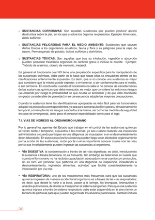 30
o SUSTANCIAS CORROSIvAS: Son aquellas sustancias que pueden producir acción
destructiva sobre la piel, en los ojos y sobre los órganos respiratorios. Ejemplo: Amoníaco,
ácido sulfúrico
o SUSTANCIAS PELIGROSAS PARA EL MEDIO AMbIENTE: Sustancias que causan
daños tóxicos a los organismos acuáticos, fauna y flora y es peligrosa para la capa de
ozono. Permanganato de potasio, ácidos sulfúrico y clorhídrico.
o SUSTANCIAS TóXICAS: Son aquellas que tras su inhalación, ingestión o absorción
pueden presentar trastornos orgánicos de carácter grave o incluso la muerte. Ejemplo:
Trióxido de arsénico, cloruro de mercurio, metanol.
En general el funcionario que NO tiene una preparación específica para la manipulación de
las sustancias químicas, debe partir de la base que todas ellas se encuadran dentro de las
clasificaciones anteriormente expuestas. Es decir, que si no conoce una sustancia es mejor
que considere que la misma puede explotar, o envenenar, o ser contaminante para el medio,
o ser corrosiva. En conclusión, cuando el funcionario no sabe o no conoce las características
de las sustancias químicas que debe manipular, es mejor que considere los máximos riesgos
(se entiende por riesgo la probabilidad de que ocurra un accidente y de que éste manifieste
un grado considerable de gravedad) y en consecuencia adopte las mayores precauciones.
Cuando la sustancia tiene las identificaciones apropiadas es más fácil para los funcionarios
adoptarlosprotocoloscorrespondientes,yaseaparasumanipulaciónoparasualmacenamiento
temporal, contemplando los riesgos asociados a la misma, así como las medidas de seguridad
en caso de emergencia, tanto para el personal especializado como para el lego.
7.1. vÍAS DE INGRESO AL ORGANISMO HUMANO
Por lo general los agentes del Estado que trabajan en el control de las sustancias químicas
se verán, tarde o temprano, expuestos a las mismas, ya sea cuando realizan una inspección
administrativa o cuando participan en una diligencia de incautación o en el desmantelamiento
de un laboratorio. En estos casos los funcionarios pueden llegar a ser afectados orgánicamente
por la acción de las sustancias, razón por la cual es importante conocer cuáles son las vías
por la que invariablemente pueden ingresar las sustancias al organismo.
• vÍA DIGESTIvA: la contaminación a través de las vías digestivas; es decir, introduciendo
la sustancia a través de la boca, no es frecuente. Sin embargo se debe tener en cuenta que
cuando el funcionario no ha recibido capacitación adecuada y no se cuenta con protocolos,
no es raro ver personal que participa en una diligencia de inspección, incautación o
desmantelamiento, ingiriendo alimentos, actividad que facilita considerablemente la
intoxicación por vía oral.
• vÍA RESPIRATORIA: uno de los mecanismos más frecuentes para que las sustancias
químicas ingresen de manera accidental al organismo es a través de las vías respiratorias;
es decir, que desde la nariz o la boca, pasan a la laringe, los bronquios, bronquiolos y
alvéolos pulmonares, de donde se transportan al sistema sanguíneo. Para que una sustancia
química ingrese a través de sistema respiratorio debe estar suspendida en el aire y tener un
tamaño de partícula para que puedan llegar hasta los alvéolos pulmonares. También influirá
 