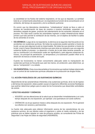 31
MANUAL DE SUSTANCIAS QUÍMICAS USADAS
EN EL PROCESAMIENTO DE DROGAS ILÍCITAS
su solubilidad en los fluidos del sistema respiratorio, en los que se deposita. La cantidad
total de un contaminante absorbida por vía respiratoria es función de la concentración en el
ambiente, del tiempo de exposición y de la ventilación pulmonar.
Es común que los laboratorios clandestinos, “cristalizaderos” donde se lleva a cabo el
proceso de transformación de base de cocaína a cocaína clorhidrato, presenten una
atmósfera cargada de gases, producto del calentamiento de los solventes utilizados en el
proceso. Por esta razón cuando las autoridades ingresan a estas infraestructuras deben
primero que todo permitir la ventilación de las mismas, con el objetivo de facilitar la salida
de los solventes en el aire.
• vÍA DÉRMICA: Luego de la vía respiratoria, la dérmica es la segunda más frecuente en los
accidentes con sustancias químicas. No todas las sustancias pueden penetrar a través de
la piel, ya que para algunas la piel es impermeable. De todas las que penetran a través de
la piel, unas lo hacen directamente mientras que para otras es necesario que una segunda
sustancia facilite el proceso. La absorción a través de la piel debe tenerse presente, ya
que su contribución a la intoxicación suele ser significativa y para algunas sustancias es,
incluso, vía principal de penetración. La temperatura y la sudoración pueden influir en la
absorción de tóxicos a través de la piel.
Cuando los funcionarios no tienen conocimiento adecuado sobre la manipulación de
sustancias químicas es frecuente que usen las manos, sin protección, para determinar, ya
sea su “composición” o su estado.
• vÍAPARENTERAL:Estavíaesdescartableenfuncionariosquerealizantrabajorelacionado
con el control de las sustancias químicas utilizadas en la producción de drogas ilícitas.
7.2. ACCIóN FISIOLóGICA DE LAS SUSTANCIAS QUÍMICAS
Dependiendo de las características inherentes a las sustancias químicas, de la vía de ingreso
y del tiempo de exposición, éstas pueden causar al organismo diferentes acciones fisiológicas
que podrían determinar peligro para la salud de los funcionarios que desarrollan actividades
de control.
• EFECTOS AGUDOS Y CRóNICOS
o AGUDOS: son las alteraciones de la salud que se desarrollan inmediatamente o en corto
tiempo después de una exposición, por ejemplo: una quemadura con acido sulfúrico.
o CRÓNICOS: es el que aparece meses o años después de una exposición. Por lo general
sus efectos son severos y permanentes.
La fuente más adecuada para obtener información acerca de las características de una
sustancia química, de sus efectos sobre el organismo y sobre el medio ambiente y de las
prácticas que se deben adoptar en caso de primeros auxilios, es consultando las Fichas de
Seguridad o las Hojas de Datos de seguridad (HDS/MSDS).
 