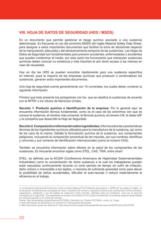 32
vIII. HOjA DE DATOS DE SEGURIDAD (HDS / MSDS)
Es un documento que permite gestionar el riesgo químico asociado a una sustancia
determinada. Es frecuente el uso del acrónimo MSDS del inglés Material Safety Data Sheet,
para designar a estos importantes documentos que facilitan la toma de decisiones respecto
de la manipulación adecuada y del almacenamiento temporal de las sustancias. Las Hojas de
Datos de Seguridad son fundamentales para prevenir accidentes, enfermedades o accidentes
que pueden contaminar el medio, por esta razón los funcionarios que manipulan sustancias
químicas deben conocer su existencia y más importan te aún tener acceso a las mismas en
caso de necesidad.
Hoy en día las HDS se pueden encontrar rápidamente para una sustancia específica
en internet, pues la mayoría de las empresas químicas que producen o comercializan las
sustancias, generan estos importantes documentos.
Una hoja de seguridad cuenta generalmente con 16 numerales, los cuales deben contener la
siguiente información:
Primero que todo presenta los pictogramas con los que se clasifica la sustancias de acuerdo
con la NFPA3
y los rótulos de Naciones Unidas.
Sección 1. Producto químico e Identificación de la empresa: Por lo general aquí se
encuentra información técnica fundamental, como es el caso de los sinónimos con que se
conoce la sustancia, el nombre más universal, la fórmula química, el número UN, la clase UN4
y la compañía que desarrolló la Hoja de Seguridad.
Sección2.Composicióneinformaciónsobreingredientes:Informasobrelascaracterísticas
técnicas de los ingredientes químicos utilizados para la manufactura de la sustancia, así como
de los usos de la misma. Detalla la formulación química de la sustancia, sus componentes
peligrosos, incluyendo la composición porcentual de las mezclas, por sus nombres científicos
y comunes y sus números de identificación internacionales (como el número CAS).
También se encuentra información sobre efectos en la salud de los componentes de las
sustancias. Es frecuente encontrar siglas como STEL, CAS, TWA, entre otras5
.
STEL: es definido por la ACGIH (Conferencia Americana de Higienistas Gubernamentales
Industriales) como la concentración de dicha sustancia a la cual los trabajadores pueden
estar expuestos continuamente durante un corto periodo de tiempo sin sufrir de irritación,
daño crónico o irreversible a los tejidos, o narcosis de suficiente gravedad como para elevar
la posibilidad de daños accidentales, dificultar el auto-rescate o reducir materialmente la
eficiencia en el trabajo.
3. La Asociación Nacional de Protección contra incendio (National Fire Protection Association) o- NFPA por sus siglas en inglés, es
la asociación norteamericana encargada de crear y mantener las normas y requisitos mínimos para la prevención contra incendios,
capacitación, instalación y uso de medios de protección contra incendio, utilizados tanto por bomberos, como por el personal
encargado de la seguridad. Sus estándares conocidos como National Fire Codes recomiendan las prácticas seguras desarrolladas
por personal experto en el control de incendio.
Fuente: http://es.wikipedia.org/wiki/Asociaci%C3%B3n_Nacional_de_Protecci%C3%B3n_contra_el_Fuego.
4. Esta información se desarrolla en el numeral 10.2 del presente documento.
5. Más información puede ser obtenida en http://www.lenntech.es/periodica/salud/efectos-salud.htm#STEL#ixzz2AiLlS7DS
 
