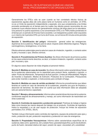 33
MANUAL DE SUSTANCIAS QUÍMICAS USADAS
EN EL PROCESAMIENTO DE DROGAS ILÍCITAS
Generalmente los STELs solo se usan cuando se han constatado efectos tóxicos de
exposiciones agudas altas (de corto plazo) tanto en humanos como en animales. Un STEL
no es un límite de exposición independiente y separado, sino que complementa a los límites
promedio ponderados en el tiempo para los cuales hay efectos graves reconocidos de una
sustancia cuyos efectos tóxicos son generalmente crónicos (de largo plazo) en la naturaleza.
Una persona no podría exponerse a una concentración STEL si la TWA (media ponderada en
el tiempo por un periodo de 8 horas) fuera excedida. Los trabajadores pueden estar expuestos
a un máximo de 4 periodos STEL por turno de 8 horas, con al menos 60 minutos entre periodos
de exposición.
Sección 3. Identificación del peligro: información general sobre las emergencias.
Apariencia de la sustancia, Peligros para la salud; impacto sobre diferentes órganos. Peligros
carcinogénicos y teratogénicos, si los tiene.
Efectos adversos potenciales para la salud en casos de inhalación, ingestión, o contacto sobre
la piel y mucosas u ojos. Efectos crónicos.
Sección 4. Procedimientos de Primero Auxilios: Se ofrece información de primeros auxilios
en los casos anteriormente descritos; es decir, si hubiere inhalación, ingestión, contacto sobre
piel, mucosas y ojos.
En algunos casos disponen de notas dirigidas al personal médico.
Sección 5. Medidas en caso de incendio: Se ofrece información sobre características físicas
de la sustancias relacionadas con la capacidad para producir llama, explosión o ignición, a
saber: Punto de Inflamación, Temperatura de Auto ignición, Límites de Inflamabilidad, Peligros
de Incendio o Explosión, Medios de Extinción, Productos de la Combustión, Precauciones
para evitar incendio o explosión, e Instrucciones para combatir el fuego.
Sección 6. Medidas en caso de vertido accidental: Informa los procedimientos que deben
tenerse en cuenta en caso de derrames de la sustancias, presenta una guía de limpieza y
absorción de derrames. Se debe tener en cuenta que esta información debe ser adoptada
solo por personal técnico capacitado.
Sección 7. Manejo y almacenamiento: Informa sobre características técnicas de la sustancia,
condiciones seguras de almacenamiento y manejo, así como información de reactividad con
otras sustancias.
Sección 8. Controles de exposición y protección personal: Prácticas de trabajo e higiene
tales como lavarse las manos después de trabajar con el producto. Controles de ingeniería.
Indica la necesidad o no de usar equipo de protección; Incluye los límites de exposición
permisibles (TLV, STEEL, IDLH).
También incluye información sobre controles de ingeniería, equipos de protección para ojos y
rostro, protección de piel, protección respiratoria y protección en caso de emergencia.
Sección 9. Propiedades fisicoquímicas: Informa sobre características específicas de la
sustancia, tales como: apariencia, olor y estado físico; gravedad específica; punto de ebullición;
punto de fusión; densidad relativa del vapor; presión de vapor; viscosidad; pH y solubilidad.
 