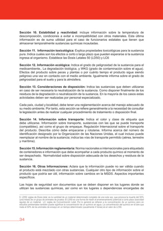 34
Sección 10. Estabilidad y reactividad: incluye información sobre la temperatura de
descomposición, condiciones a evitar e incompatibilidad con otros materiales. Esta última
información es de suma utilidad para el caso de funcionarios estatales que tienen que
almacenar temporalmente sustancias químicas incautadas.
Sección 11. Información toxicológica: Explica propiedades toxicológicas para la sustancia
pura. Indica cuales son los efectos a corto o largo plazo que pueden esperarse si la sustancia
ingresa al organismo. Establece las Dosis Letales 50 (LD50) y LC6
Sección 12. Información ecológica: Indica el grado de peligrosidad de la sustancia para el
medioambiente,. La degradación biológica, y WKG (grado de contaminación sobre el agua).
Efectos del producto sobre peces y plantas o por cuánto tiempo el producto sigue siendo
peligroso una vez en contacto con el medio ambiente. Igualmente informa sobre el grado de
peligrosidad para el suelo y para la atmósfera.
Sección 13. Consideraciones de disposición: Indica las sustancias que deben utilizarse
en caso de ser necesaria la neutralización de la sustancia. Como disponer finalmente de los
residuos de la degradación o neutralización de la sustancia. En la mayoría de los casos estas
actividades deben ser realizadas por personal especializado.
Cada país, ciudad y localidad, debe tener una reglamentación acerca del manejo adecuado de
su medio ambiente. Por tanto, esta sección se refiere generalmente a la necesidad de consultar
la legislación antes de realizar cualquier procedimiento de tratamiento o disposición final.
Sección 14. Información sobre transporte: Indica el color y clase de etiqueta que
debe utilizarse. Información sobre transporte, sustancias con las que se puede transporte
(compatibles), así como el grupo de empaque. Regulación Internacional sobre el transporte
del producto. Describe cómo debe empacarse y rotularse. Informa acerca del número de
identificación designado por la Organización de las Naciones Unidas, el cual incluso puede
reemplazar al nombre de la sustancia; indica las vías de transporte permitido (aérea, terrestre
y marítima).
Sección 15. Información reglamentaria: Norma nacionales e internacionales para etiquetado
de contenedores e información que debe acompañar a cada producto químico al momento de
ser despachado. Normatividad sobre disposición adecuada de los desechos y residuos de la
sustancia.
Sección 16. Otras Informaciones: Aclara que la información puede no ser válida cuando
el producto está mezclado con otras sustancias. Cualquier otro tipo de información sobre el
producto que podría ser útil, información sobre cambios en la MSDS. Aspectos importantes
específicos.
Las hojas de seguridad son documentos que se deben disponer en los lugares donde se
utilizan las sustancias químicas, así como en los lugares o dependencias encargadas de
6 LD50: siglas de Dosis letal, es la cantidad de un material determinado completo de una sola vez, que provoca la muerte del 50%
(una mitad) de un grupo de animales de prueba. El LD50 es una forma de medir el envenenamiento potencial a corto plazo (toxicidad
aguda) de un material. LC: siglas de Concentración Letal. Por lo general se refieren a la concentración de un químico pero en
estudios ambientales también puede significar la concentración de un químico en agua. La concentración del químico en el aire que
mata el 50% de los animales de ensayo en un tiempo determinado (usualmente 4 horas) es el valor de LC50.
 