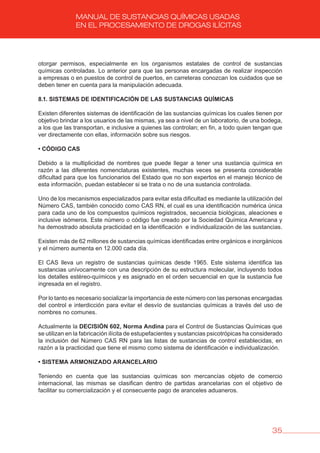 35
MANUAL DE SUSTANCIAS QUÍMICAS USADAS
EN EL PROCESAMIENTO DE DROGAS ILÍCITAS
otorgar permisos, especialmente en los organismos estatales de control de sustancias
químicas controladas. Lo anterior para que las personas encargadas de realizar inspección
a empresas o en puestos de control de puertos, en carreteras conozcan los cuidados que se
deben tener en cuenta para la manipulación adecuada.
8.1. SISTEMAS DE IDENTIFICACIóN DE LAS SUSTANCIAS QUÍMICAS
Existen diferentes sistemas de identificación de las sustancias químicas los cuales tienen por
objetivo brindar a los usuarios de las mismas, ya sea a nivel de un laboratorio, de una bodega,
a los que las transportan, e inclusive a quienes las controlan; en fin, a todo quien tengan que
ver directamente con ellas, información sobre sus riesgos.
• CÓDIGO CAS
Debido a la multiplicidad de nombres que puede llegar a tener una sustancia química en
razón a las diferentes nomenclaturas existentes, muchas veces se presenta considerable
dificultad para que los funcionarios del Estado que no son expertos en el manejo técnico de
esta información, puedan establecer si se trata o no de una sustancia controlada.
Uno de los mecanismos especializados para evitar esta dificultad es mediante la utilización del
Número CAS, también conocido como CAS RN, el cual es una identificación numérica única
para cada uno de los compuestos químicos registrados, secuencia biológicas, aleaciones e
inclusive isómeros. Este número o código fue creado por la Sociedad Química Americana y
ha demostrado absoluta practicidad en la identificación e individualización de las sustancias.
Existen más de 62 millones de sustancias químicas identificadas entre orgánicos e inorgánicos
y el número aumenta en 12.000 cada día.
El CAS lleva un registro de sustancias químicas desde 1965. Este sistema identifica las
sustancias unívocamente con una descripción de su estructura molecular, incluyendo todos
los detalles estéreo-químicos y es asignado en el orden secuencial en que la sustancia fue
ingresada en el registro.
Por lo tanto es necesario socializar la importancia de este número con las personas encargadas
del control e interdicción para evitar el desvío de sustancias químicas a través del uso de
nombres no comunes.
Actualmente la DECISIóN 602, Norma Andina para el Control de Sustancias Químicas que
se utilizan en la fabricación ilícita de estupefacientes y sustancias psicotrópicas ha considerado
la inclusión del Número CAS RN para las listas de sustancias de control establecidas, en
razón a la practicidad que tiene el mismo como sistema de identificación e individualización.
• SISTEMA ARMONIZADO ARANCELARIO
Teniendo en cuenta que las sustancias químicas son mercancías objeto de comercio
internacional, las mismas se clasifican dentro de partidas arancelarias con el objetivo de
facilitar su comercialización y el consecuente pago de aranceles aduaneros.
 