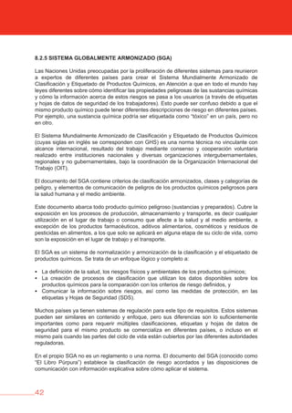 42
8.2.5 SISTEMA GLObALMENTE ARMONIZADO (SGA)
Las Naciones Unidas preocupadas por la proliferación de diferentes sistemas para reunieron
a expertos de diferentes países para crear el Sistema Mundialmente Armonizado de
Clasificación y Etiquetado de Productos Químicos, en Atención a que en todo el mundo hay
leyes diferentes sobre cómo identificar las propiedades peligrosas de las sustancias químicas
y cómo la información acerca de estos riesgos se pasa a los usuarios (a través de etiquetas
y hojas de datos de seguridad de los trabajadores). Esto puede ser confuso debido a que el
mismo producto químico puede tener diferentes descripciones de riesgo en diferentes países.
Por ejemplo, una sustancia química podría ser etiquetada como “tóxico” en un país, pero no
en otro.
El Sistema Mundialmente Armonizado de Clasificación y Etiquetado de Productos Químicos
(cuyas siglas en inglés se corresponden con GHS) es una norma técnica no vinculante con
alcance internacional, resultado del trabajo mediante consenso y cooperación voluntaria
realizado entre instituciones nacionales y diversas organizaciones intergubernamentales,
regionales y no gubernamentales, bajo la coordinación de la Organización Internacional del
Trabajo (OIT).
El documento del SGA contiene criterios de clasificación armonizados, clases y categorías de
peligro, y elementos de comunicación de peligros de los productos químicos peligrosos para
la salud humana y el medio ambiente.
Este documento abarca todo producto químico peligroso (sustancias y preparados). Cubre la
exposición en los procesos de producción, almacenamiento y transporte, es decir cualquier
utilización en el lugar de trabajo o consumo que afecte a la salud y al medio ambiente, a
excepción de los productos farmacéuticos, aditivos alimentarios, cosméticos y residuos de
pesticidas en alimentos, a los que solo se aplicará en alguna etapa de su ciclo de vida, como
son la exposición en el lugar de trabajo y el transporte.
El SGA es un sistema de normalización y armonización de la clasificación y el etiquetado de
productos químicos. Se trata de un enfoque lógico y completo a:
	La definición de la salud, los riesgos físicos y ambientales de los productos químicos;
	La creación de procesos de clasificación que utilizan los datos disponibles sobre los
productos químicos para la comparación con los criterios de riesgo definidos, y
	Comunicar la información sobre riesgos, así como las medidas de protección, en las
etiquetas y Hojas de Seguridad (SDS).
Muchos países ya tienen sistemas de regulación para este tipo de requisitos. Estos sistemas
pueden ser similares en contenido y enfoque, pero sus diferencias son lo suficientemente
importantes como para requerir múltiples clasificaciones, etiquetas y hojas de datos de
seguridad para el mismo producto se comercializa en diferentes países, o incluso en el
mismo país cuando las partes del ciclo de vida están cubiertos por las diferentes autoridades
reguladoras.
En el propio SGA no es un reglamento o una norma. El documento del SGA (conocido como
“El Libro Púrpura”) establece la clasificación de riesgo acordados y las disposiciones de
comunicación con información explicativa sobre cómo aplicar el sistema.
 