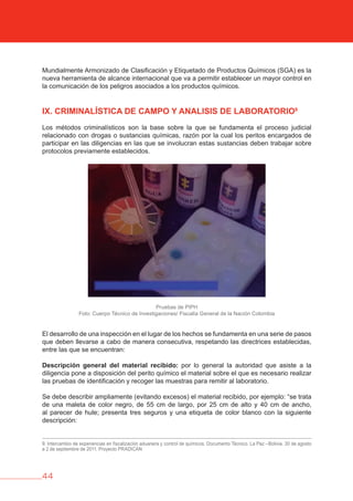 44
Mundialmente Armonizado de Clasificación y Etiquetado de Productos Químicos (SGA) es la
nueva herramienta de alcance internacional que va a permitir establecer un mayor control en
la comunicación de los peligros asociados a los productos químicos.
IX. CRIMINALÍSTICA DE CAMPO Y ANALISIS DE LAbORATORIO9
Los métodos criminalísticos son la base sobre la que se fundamenta el proceso judicial
relacionado con drogas o sustancias químicas, razón por la cual los peritos encargados de
participar en las diligencias en las que se involucran estas sustancias deben trabajar sobre
protocolos previamente establecidos.
Pruebas de PIPH
Foto: Cuerpo Técnico de Investigaciones/ Fiscalía General de la Nación Colombia
El desarrollo de una inspección en el lugar de los hechos se fundamenta en una serie de pasos
que deben llevarse a cabo de manera consecutiva, respetando las directrices establecidas,
entre las que se encuentran:
Descripción general del material recibido: por lo general la autoridad que asiste a la
diligencia pone a disposición del perito químico el material sobre el que es necesario realizar
las pruebas de identificación y recoger las muestras para remitir al laboratorio.
Se debe describir ampliamente (evitando excesos) el material recibido, por ejemplo: “se trata
de una maleta de color negro, de 55 cm de largo, por 25 cm de alto y 40 cm de ancho,
al parecer de hule; presenta tres seguros y una etiqueta de color blanco con la siguiente
descripción:
9. Intercambio de experiencias en fiscalización aduanera y control de químicos. Documento Técnico. La Paz –Bolivia. 30 de agosto
a 2 de septiembre de 2011. Proyecto PRADICAN
 