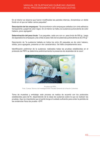 45
MANUAL DE SUSTANCIAS QUÍMICAS USADAS
EN EL PROCESAMIENTO DE DROGAS ILÍCITAS
En el interior se observa que fueron modificadas las paredes internas, divisándose un doble
fondo en el que se hallan varios paquetes”.
Descripción de los empaques: “Se encontraron ocho empaques sellados con cinta adhesiva
transparente y papel de color negro. En el interior se halla una sustancia pulverulenta de color
habano, poco agregada”.
Determinación del peso bruto: ”Los paquetes, cada uno con un peso bruto de 500 gr., luego
de separados los empaques y las cintas el peso neto de la sustancias pulverulenta es de 370 gr.”
Descripción de “la sustancia hallada en todos los ocho (8) paquetes es de color habano,
sólida, poco agregada, presenta un olor característico. Se halla completamente seca.
Identificación preliminar de la sustancia: realizados todas las pruebas establecidas en el
protocolo de PIPH se determina preliminarmente la presencia de alcaloides de la coca”.
Pruebas de PIPH
Foto: Cuerpo Técnico de Investigaciones/ Fiscalía General de la Nación Colombia
Toma de muestras y embalaje: este proceso se realiza de acuerdo con los protocolos
establecidos para tal fin, dependiendo de la clase de sustancia sobre la que se realizan las
pruebas. Aquí es importante que el perito tenga el cuidado suficiente para evitar la pérdida de
las evidencias física de prueba –EFP.
 