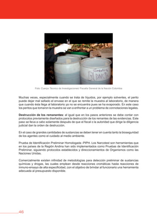 46
Pruebas de PIPH
Foto: Cuerpo Técnico de Investigaciones/ Fiscalía General de la Nación Colombia
Muchas veces, especialmente cuando se trata de líquidos, por ejemplo solventes, el perito
puede dejar mal sellado el envase en el que se remite la muestra al laboratorio, de manera
que cuando ésta llega al laboratorio ya no se encuentra pues se ha evaporado. En este caso
los peritos que tomaron la muestra se van a enfrentar a un problema de connotaciones legales.
Destrucción de los remanentes: al igual que en los pasos anteriores se debe contar con
protocolos previamente diseñados para la destrucción de los remantes de las evidencias. Este
paso se lleva a cabo solamente después de que el fiscal o la autoridad que dirige la diligencia
judicial dan la orden de destrucción.
En el caso de grandes cantidades de sustancias se deben tener en cuenta tanto la bioseguridad
de los agentes como el cuidado al medio ambiente.
Prueba de Identificación Preliminar Homologada -PIPH. Los Narcotest son herramientas que
en los países de la Región Andina han sido implementados como Pruebas de Identificación
Preliminar, siguiendo protocolos establecidos y direccionamientos de Organismos como las
Naciones Unidas.
Comercialmente existen infinidad de metodologías para detección preliminar de sustancias
químicas y drogas, las cuales emplean desde reacciones cromáticas hasta reacciones de
inmuno-ensayo de alta especificidad, con el objetivo de brindar al funcionario una herramienta
adecuada al presupuesto disponible.
 