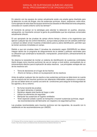 47
MANUAL DE SUSTANCIAS QUÍMICAS USADAS
EN EL PROCESAMIENTO DE DROGAS ILÍCITAS
En relación con los equipos de campo actualmente existe una amplia gama diseñada para
la detección no solo de drogas, sino de sustancias químicas, dinero, explosivos, entre otros.
Como ejemplo de esta clase de equipos tenemos los basados en Movilidad de Iones atrapados,
conocidos en nuestro entorno como los itemiser10
.
Al momento de pensar en la estrategia para abordar la detección en puertos, aduanas,
aeropuertos, es importante conocer la gama de posibilidades que las empresas comerciales
actualmente ofrecen.
El uso apropiado de las pruebas de campo ahorra tiempo y dinero a los organismos que
ejercen cualquier tipo de control interdictivo, aunque estas pruebas son de carácter preliminar
y siempre se deben enviar muestras al laboratorio para su plena identificación, permiten que
se tomen acciones inmediatas en campo.
Debido a que son pruebas clase C (pruebas de orientación según SWGDRUG) se deben
integrar dentro de un programa de aseguramiento de la calidad y políticas nacionales para
su utilización que contemple la recolección, manipulación, preservación y almacenamiento de
evidencias.
Se observa la necesidad de montar un sistema de identificación de sustancias controladas
(tanto drogas como insumos químicos) de uso en campo a nivel andino, acompañado de un
entrenamiento efectivo para la aplicación de estos reactivos. Las principales ventajas del uso
de los reactivos son:
• Toma de decisiones en el lugar de los hechos
• Ahorro en tiempo y dinero en la preparación de los reactivos
Antes de aplicar cualquier tipo de reactivo a las sustancias químicas se debe tener en cuenta
que la mayoría de los insumos químicos son altamente inflamables, explosivos o corrosivos;
por eso se deben tener en cuenta una serie de condiciones para asegurar la bioseguridad de
los agentes y de su entorno:
• No fumar durante las pruebas
• No ingerir alimentos ni bebidas
• Mantener alejado toda fuente de fuego o calor
• Utilizar los elementos de seguridad
• Manipular las sustancias en lugares ventilados
• Tener especial cuidado cuando se transporta o mueven sustancias químicas, seguir
las recomendaciones del fabricante con respecto a la seguridad química
Las pruebas recomendadas para insumos químicos son las siguientes, de acuerdo con lo
establecido en las recomendaciones por UNODC.
10. El Itemiser DX es el primer detector que simultáneamente detecta iones positivos y negativos.
Fuente: http://www.morpho.com/detection/see-all-products/trace-detection/itemiser-r-dx
 