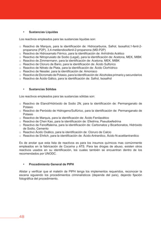 48
• Sustancias Liquidas
Los reactivos empleados para las sustancias liquidas son:
o Reactivo de Marquis, para la identificación de: Hidrocarburos, Safrol, Isosafrol,1-fenil-2-
propanona (P2P), 3,4-metilendioxifenil-2-propanona (MD-P2P)
o Reactivo de Hidroxamato Férrico, para la identificación de: Anhídrido Acético
o Reactivo de Nitroprusiato de Sodio (Legal), para la identificación de: Acetona, MEK, MIBK
o Reactivo de Zimmermann, para la identificación de: Acetona, MEK, MIBK
o Reactivo de Cloruro de Bario, para la identificación de: Ácido Sulfúrico
o Reactivo de Nitrato de Plata, para la identificación de: Ácido Clorhídrico
o Reactivo de Nessler, para la identificación de: Amoniaco
o Reactivo de Dicromato de Potasio, para la identificación de:Alcoholes primario y secundarios
o Reactivo de Ácido Gálico, para la identificación de: Safrol, Isosafrol
• Sustancias Sólidas
Los reactivos empleados para las sustancias sólidas son:
o Reactivo de Etanol/Hidróxido de Sodio 2N, para la identificación de: Permanganato de
Potasio
o Reactivo de Peróxido de Hidrogeno/Sulfúrico, para la identificación de: Permanganato de
Potasio
o Reactivo de Marquis, para la identificación de: Ácido Fenilacético
o Reactivo de Chen Kao, para la identificación de: Efedrina, Pseudoefedrina
o Reactivo de Fenolftaleína, para la identificación de: Carbonatos y Bicarbonatos, Hidróxido
de Sodio, Cemento
o Reactivo Ácido Oxálico, para la identificación de: Cloruro de Calcio
o Reactivo de Ehrlich, para la identificación de: Ácido Antranilico, Ácido N-acetilantranilico
Es de anotar que esta lista de reactivos es para los insumos químicos mas comúnmente
empleados en la fabricación de Cocaína y ATS. Para las drogas de abuso, existen otros
reactivos usados en su identificación, los cuales también se encuentran dentro de los
recomendados por UNODC.
• Procedimiento General de PIPH
Alistar y verificar que el maletín de PIPH tenga los implementos requeridos, reconocer la
escena siguiendo los procedimientos criminalísticos (depende del país), dejando fijación
fotográfica del procedimiento.
 