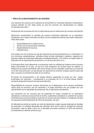 56
• áREA DE ALMACENAMIENTO DE INSUMOS
Las reservas de insumos por lo general se encuentran en viviendas aledañas al laboratorio,
aunque también se han dado casos en que los insumos son almacenados en caletas
construidas bajo tierra.
Estimación de la producción de un laboratorio para la obtención de cocaína clorhidrato
Determinar exactamente la cantidad de cocaína clorhidrato elaborada en un laboratorio
clandestino en un lapso de tiempo es difícil, por la cantidad de factores que están implicados,
entre ellos están:
• Disponibilidad de la materia prima.
• Tiempo de funcionamiento horas/día.
• Disponibilidad de insumos.
• Infraestructura.
A lo anterior se une el hecho de que las operaciones de funcionamiento en un laboratorio no
son continuas, presentándose períodos cortos de alta intensidad y esfuerzo, seguidos por
períodos largos de inactividad dedicados al reabastecimiento. Por lo tanto, es mejor hacer un
estimativo de la capacidad de producción y no de la producción en sí.
El principal factor para determinar la producción sería la cantidad de materia prima (cocaína
base) encontrada en el sitio, ya que por cada kilogramo de cocaína base se obtiene un
kilogramo de cocaína clorhidrato; pero es de anotar que en contadas ocasiones se encuentra
en el sitio este precursor, ya sea porque los operarios se la llevan consigo cuando huyen del
sitio o porque el suministro de ésta no es continuo.
El tiempo de funcionamiento o de trabajo efectivo expresado en horas por día - según
entrevistas con operarios -, corresponde a un promedio de 12 a 16 horas diarias (fuente:
Comando Especial Conjunto Componente Ejército).
Disponibilidad de insumos: Aunque intervienen en la elaboración de la cocaína clorhidrato
varios tipos de insumos, son los solventes y el ácido clorhídrico los que pueden dar una
aproximación de la capacidad de producción de un laboratorio clandestino.
Los solventes son los insumos que se presentan en mayor cantidad en un laboratorio
clandestino y siempre se encuentran en el sitio, pudiéndose establecer la cantidad de cocaína
clorhidrato que se podría elaborar, teniendo en cuenta que para obtener un kilogramo de ésta
se requieren aproximadamente 20 litros de solventes, así que:
En laboratorios donde se cuente con torre de destilación o algún equipo destinado al reciclaje
de solventes, la cantidad disponible de solventes será cinco veces la cantidad de solvente
encontrado, esto se debe a que con el reciclaje se puede recuperar un 80% del solvente.
Considerando lo anterior tenemos que:
 