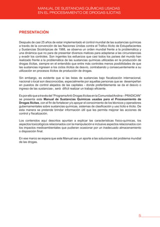 5
MANUAL DE SUSTANCIAS QUÍMICAS USADAS
EN EL PROCESAMIENTO DE DROGAS ILÍCITAS
PRESENTACIóN
Después de casi 25 años de estar implementado el control mundial de las sustancias químicas
a través de la convención de las Naciones Unidas contra el Tráfico Ilícito de Estupefacientes
y Sustancias Sicotrópicas de 1988, se observa un orden mundial frente a la problemática y
una dinámica que no para de presentar diversos matices para adaptarse a las circunstancias
y evadir los controles. Son ingentes los esfuerzos que casi todos los países del mundo han
realizado frente a la problemática de las sustancias químicas utilizadas en la producción de
drogas ilícitas, siempre en el entendido que entre más controles menos posibilidades de que
las sustancias ingresen a los ciclos ilícitos de desvío, contrabando y consecuentemente a su
utilización en procesos ilícitos de producción de drogas.
Sin embargo, es evidente que si las listas de sustancias bajo fiscalización internacional,
nacional o local son desconocidas, especialmente por aquellas personas que se desempeñan
en puestos de control alejados de las capitales - donde preferiblemente se da el desvío o
ingreso de las sustancias-, será difícil realizar un trabajo eficiente.
Esporelloqueatravésdel“ProgramaAnti-DrogasIlícitasenlaComunidadAndina–PRADICAN”
se presenta este Manual de Sustancias Químicas usadas para el Procesamiento de
Drogas Ilícitas, con el fin de fortalecer y/o apoyar el conocimiento de los técnicos y operadores
gubernamentales sobre sustancias químicas, sistemas de clasificación y uso lícito e ilícito. De
esta manera se pretende brindar información útil que les permita mejorar las acciones de
control y fiscalización.
Los contenidos aquí descritos apuntan a explicar las características físico-químicas, los
aspectos toxicológicos relacionados con la manipulación e inclusive aspectos relacionados con
los impactos medioambientales que pudieran ocasionar por un inadecuado almacenamiento
o disposición final.
En ese marco se espera que este Manual sea un aporte a las soluciones del problema mundial
de las drogas.
 