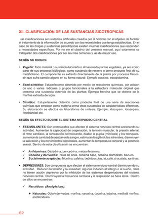 62
XII. CLASIFICACIóN DE LAS SUSTANCIAS SICOTROPICAS
Las clasificaciones son sistemas artificiales creados por el hombre con el objetivo de facilitar
el tratamiento de la información de acuerdo con las necesidades que tenga establecidas. En el
caso de las drogas y sustancias psicotrópicas existen muchas clasificaciones que responden
a necesidades específicas. Por no ser el objetivo del presente manual, aquí solamente se
trabajarán dos clasificaciones por ser las más comunes y las de mayor uso.
SEGÚN SU ORIGEN
• Vegetal: Todo material o sustancia laborada o almacenada por los vegetales, ya sea como
parte de sus procesos biológicos, como sustancia de reserva ó como producto final de su
metabolismo. El componente es extraído directamente de la planta por procesos físicos,
sin que sufra cambio alguno en su forma natural: Ejemplo cocaína, escopolamina.
• Semi-sintético: Estupefaciente obtenido por medio de reacciones químicas, por adición
de uno o varios radicales o grupos funcionales a la estructura molecular original que
presenta una sustancia obtenida de las plantas: Ejemplo heroína que se obtiene de la
morfina extraída del opio.
• Sintético: Estupefaciente obtenido como producto final de una serie de reacciones
químicas que emplean como materia prima otras sustancias de características diferentes.
Su elaboración se efectúa en laboratorios de síntesis. Ejemplo: diazepam, lorazepam,
fenobarbital etc.
SEGÚN SU EFECTO SObRE EL SISTEMA NERvIOSO CENTRAL
• ESTIMULANTES: Son compuestos que afectan el sistema nervioso central acelerando su
actividad. Aumentan la capacidad de oxigenación, la tensión muscular, la presión arterial,
el ritmo cardíaco, la contracción del miocardio, dilatan la pupila (midriasis) y los bronquios,
aumentan la cantidad de azúcar en la sangre, estimulan las glándulas adrenales, disminuyen
la salivación y los movimientos intestinales, aumentan la temperatura corporal y la potencia
sexual. Dentro de esta clasificación se encuentran:
	 Anfetaminas: Dexedrina, bencedrina, metaanfetamina.
	 	 Cocaína y derivados: Pasta de coca, cocaína base, cocaína clorhidrato, bazuco.
	 	 Socialmente aceptadas: Nicotina, cafeína, bebidas colas, té, café, chocolate, xantinas.
• DEPRESORES: Son compuestos que afectan el sistema nervioso central disminuyendo su
actividad. Reducen la tensión y la ansiedad, algunos inducen al letargo o al sueño, otros
no tienen acción depresiva por la inhibición de los sistemas despertadores del sistema
nervioso central. Disminuyen la frecuencia cardíaca y la respiración se hace lenta. Dentro
de ellos se encuentran:
	 	 Narcóticos (Analgésicos).
♦ Naturales: Opio y derivados: morfina, narceína, codeína, tebaína, metil etil morfina,
acetilcodeína.
 