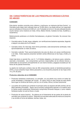 64
XIII. CARACTERÍSTICAS DE LAS PRINCIPALES DROGAS ILÍCITAS
DE AbUSO
CANNAbIS
Esta planta, también conocida como cáñamo y marihuana, es originaria del Asia Central. La
Cannabis pudo haber sido cultivada hace ya 10.000 años y se puede afirmar con seguridad
que se cultivaba en China en el 4.000 a.C. y en Turkestán en el 2.a.C. Ha sido utilizada durante
mucho tiempo como medicina en India, China, Medio Oriente, Sudeste de Asia, Sudáfrica y
Sudamérica.
Botánicamente pertenece a la familia Cannabaceae y al género Cannabis. Se conocen tres
especies:
• Cannabis sativa: Es alta, larga y delgada, con ramificaciones bastante separadas, llegando
a adquirir una altura de 5 a 6 metros.
• Cannabis indica: Es más baja, tiene forma piramidal y está densamente ramificada; mide
aproximadamente un metro de altura.
• Cannabis ruderalis: Tiene aproximadamente dos pies de altura con pocas ramificaciones
o sin ellas. Estas especies presentan también ciertas diferencias en las hojas, el tallo y la
resina.
Cada hoja tiene un peciolo fino, con 5, 7 o 9 foliolos delgados y de textura suave, estrecha,
aserrada y lanceolada. Los componentes químicos responsables de los efectos tóxicos y
medicinales se encuentran principalmente en una resina dorada y pegajosa exudada por las
flores de las plantas femeninas.
La planta de marihuana contiene más de 460 componentes siendo el tetrahidrocannabinos
(THC), el que presenta mayor efecto psicoactivo y se encuentra presente en las hojas entre
1% y 5% de peso.
Productos obtenidos de la CANNAbIS
• Productos herbáceos (marihuana). La cannabis es una planta muy común en todas las
zonas templadas y tropicales del mundo. El cultivo ilícito en gran escala de esta planta
tiene lugar en América del Norte y del Sur, en el Caribe, África y el Asia Sudoriental.
• Las partes de la planta que contienen el principio activo se separan del tallo central y de los
tallos laterales principales. Según sea el proceso subsiguiente aplicado a la materia seca
la hierba puede presentarse fuertemente comprimida formando bloques o como materia
herbácea suelta, la cual se tritura o muele.
• Productos de resina (hachís). Se obtiene por el frotamiento de las partes de la planta de
cannabis que contienen la resina. Obtenida una cannabis adecuada de resina se comprime
o se enrolla en forma de tabletas, barritas, bolas, etc.
 