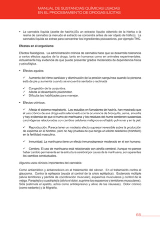65
MANUAL DE SUSTANCIAS QUÍMICAS USADAS
EN EL PROCESAMIENTO DE DROGAS ILÍCITAS
• La cannabis líquida (aceite de hachís).Es un extracto líquido obtenido de la hierba o la
resina de cannabis (a menudo el extracto se concentra antes de ser objeto de tráfico). La
cannabis líquida se extrae para concentrar los ingredientes psicoactivos, por ejemplo THC.
Efectos en el organismo
Efectos fisiológicos. La administración crónica de cannabis hace que se desarrolle tolerancia
a varios efectos agudos de la droga, tanto en humanos como en animales experimentales.
Actualmente hay evidencia de que puede presentar grados moderados de dependencia física
y psicológica.
• Efectos agudos:
	 	 Aumento del ritmo cardíaco y disminución de la presión sanguínea cuando la persona
está de pie y aumenta cuando se encuentra sentada o reclinada
	 	 Congestión de la conjuntiva.
	 	 Afecta el desempeño psicomotor.
	 	 Dificulta las habilidades para manejar.
• Efectos crónicos:
	 	 Afecta el sistema respiratorio. Los estudios en fumadores de hachís, han mostrado que
el uso crónico de esa droga está relacionado con la ocurrencia de bronquitis, asma, sinusitis
y hay evidencia de que el humo de marihuana y los residuos del humo contienen sustancias
carcinógenas relacionadas con cambios celulares malignos en el tejido pulmonar y en la piel.
	 	 Reproducción. Parece tener un modesto efecto supresor reversible sobre la producción
de esperma en el hombre, pero no hay pruebas de que tenga un efecto deletéreo (mortífero)
en la fertilidad masculina.
	 	 Inmunidad. La marihuana tiene un efecto inmunodepresor moderado en el ser humano.
	 	 Cerebro. El uso de marihuana está relacionado con atrofia cerebral. Aunque no parece
haber cambio permanente en la estructura cerebral por causa de la marihuana, son aparentes
los cambios conductuales.
Algunos usos clínicos importantes del cannabis:
Como antiemético y antianoréxico en el tratamiento del cáncer. En el tratamiento contra el
glaucoma. Contra la epilepsia (ayuda al control de la crisis epiléptica). Esclerosis múltiple
(alivia temblores y pérdida de coordinación muscular), espasmos musculares y control de la
vejiga. Paraplejía y cuadriplejía (alivia el dolor, suprime los espasmos y temblores musculares).
Sida (estimula el apetito, actúa como antidepresivo y alivio de las náuseas). Dolor crónico
(como sedante) y la Migraña.
 