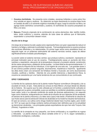 67
MANUAL DE SUSTANCIAS QUÍMICAS USADAS
EN EL PROCESAMIENTO DE DROGAS ILÍCITAS
• Cocaína clorhidrato. Se presenta como cristales, escamas brillantes o como polvo fino
muy soluble en agua y acetona. Su obtención se logra disolviendo la cocaína base bruta
en acetato de etilo o un solvente orgánico insoluble en agua, luego la solución se filtra y se
agrega ácido clorhídrico concentrado y acetona. El clorhidrato de cocaína precipitado se
filtra y se seca.
• basuco. Producto originado de la combinación de varios elementos: éter, ladrillo molido,
talco, ácido sulfúrico y cocaína, además de toda clase de aditivos que el fabricante,
expendedor o consumidor deseen incluir.
Acción de la droga
A lo largo de la historia ha sido usada como vigorizante físico con gran capacidad de reducir el
hambre y la fatiga y estimular la actividad muscular. Farmacológicamente la cocaína produce
dos acciones diferentes y no relacionadas. En primer lugar actúa como anestésico local, en
segundo lugar, es un poderoso estimulante del sistema nervioso central, capaz de alterar
significativamente el estado psicofisiológico.
La acción sobre el sistema nervioso central, que produce euforia y excitación, representa el
principal motivador para el uso de cocaína. Fisiológicamente causa un aumento del ritmo
cardíaco y respiratorio, elevación de la temperatura corporal y la presión arterial, constricción
de los vasos sanguíneos y dilatación de las pupilas. La dosis letal es de aproximadamente 1.2
gramos para la mayoría de los individuos, si se ingiere de una sola vez. Las grandes dosis o
el uso crónico pueden producir angustia, alucinaciones, impotencia e insomnio. Igualmente
las altas dosis crean una sensación de fortaleza mental y muscular, así como alucinaciones
visuales, auditivas y táctiles. Además de una posible tolerancia y dependencia física, la
cocaína se caracteriza por una fuerte tendencia de sus consumidores al uso continuado.
OPIO Y DERIvADOS
La familia de los opiáceos deriva de la planta madre Papaver somníferum (Amapola) y de su
exudado en bruto, el opio. Esta planta se conoce en Asia Menor y Europa desde los albores
de la historia. Se supone que ha sido utilizada por el hombre y posteriormente cultivada en
primer lugar por su grano comestible, pues sus semillas no contienen alcaloides y poseen muy
buen sabor, junto a su elevado contenido de aceite de diversas aplicaciones y en segundo
lugar como medicina, antiguamente por medio de la infusión de sus cápsulas (té de amapola),
el extracto de la planta (meconio) y su látex seco (opio) más tarde y finalmente la cáscara de
sus frutos secos para la extracción directa de alcaloides en la moderna industria farmacéutica.
El opio se conoce y se cultiva como droga medicinal desde hace muchos siglos, pero recién
en 1817 se supo que la droga contiene ciertos principios bien definidos que en la actualidad
se denominan alcaloides. Los principales países exportadores de opio han sido Turquía, Irán
(Persia), Yugoslavia e India.
La semilla de la amapola es muy pequeña, con forma arriñonada y su superficie es rugosa
y reticulada. La planta alcanza una altura variable entre 0.7 y 1.6 m, según variedades y
condiciones ecológicas y culturales.
 