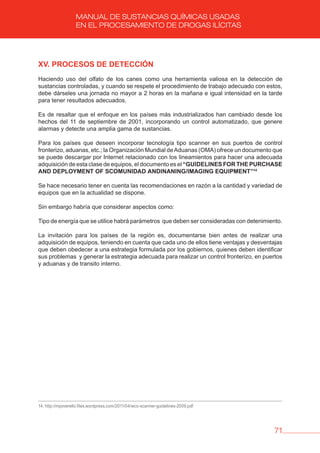 71
MANUAL DE SUSTANCIAS QUÍMICAS USADAS
EN EL PROCESAMIENTO DE DROGAS ILÍCITAS
Xv. PROCESOS DE DETECCIóN
Haciendo uso del olfato de los canes como una herramienta valiosa en la detección de
sustancias controladas, y cuando se respete el procedimiento de trabajo adecuado con estos,
debe dárseles una jornada no mayor a 2 horas en la mañana e igual intensidad en la tarde
para tener resultados adecuados.
Es de resaltar que el enfoque en los países más industrializados han cambiado desde los
hechos del 11 de septiembre de 2001, incorporando un control automatizado, que genere
alarmas y detecte una amplia gama de sustancias.
Para los países que deseen incorporar tecnología tipo scanner en sus puertos de control
fronterizo, aduanas, etc.; la Organización Mundial deAduanas (OMA) ofrece un documento que
se puede descargar por Internet relacionado con los lineamientos para hacer una adecuada
adquisición de esta clase de equipos, el documento es el “GUIDELINES FOR THE PURCHASE
AND DEPLOYMENT OF SCOMUNIDAD ANDINANING/IMAGING EQUIPMENT”14
Se hace necesario tener en cuenta las recomendaciones en razón a la cantidad y variedad de
equipos que en la actualidad se dispone.
Sin embargo habría que considerar aspectos como:
Tipo de energía que se utilice habrá parámetros que deben ser consideradas con detenimiento.
La invitación para los países de la región es, documentarse bien antes de realizar una
adquisición de equipos, teniendo en cuenta que cada uno de ellos tiene ventajas y desventajas
que deben obedecer a una estrategia formulada por los gobiernos, quienes deben identificar
sus problemas y generar la estrategia adecuada para realizar un control fronterizo, en puertos
y aduanas y de transito interno.
14. http://mpoverello.files.wordpress.com/2011/04/wco-scanner-guidelines-2009.pdf
 