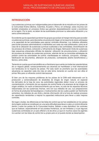 7
MANUAL DE SUSTANCIAS QUÍMICAS USADAS
EN EL PROCESAMIENTO DE DROGAS ILÍCITAS
INTRODUCCIóN
Las sustancias químicas son indispensables para el desarrollo de la industria en los países de
la Comunidad Andina (Bolivia, Colombia, Ecuador y Perú); sin embargo, estos insumos son
también empleados en procesos ilícitos que generan desestabilización social y económica
en la región. Por lo tanto, es deber de las autoridades promover su adecuada utilización y su
sana comercialización.
Es evidente que la capacidad que tienen los grupos que actúan al margen de la ley para acceder
a sustancias químicas, para desviarlas a la producción ilegal, en la mayoría de veces sobrepasa
a la capacidad de las autoridades para ejercer controles eficientes. Los métodos utilizados
para burlar procesos administrativos o interdictitos son cada vez más sofisticados; como es el
caso de la utilización de sustancias químicas sustituidas a las controladas; diversificación de
los procesos de síntesis, extracción y refinamiento de drogas; fabricación ilícita de sustancias
bajo esquemas artesanales difíciles de detectar; utilización de pre-precursores y utilización
de procesos de síntesis de sustancias químicas; además de las ya conocidas estrategias de
presión contra las autoridades de control, manifestadas en violencia, corrupción, chantaje,
falsificación de documentos, alteración de productos, contrabando abierto transfronterizo y
técnico, entre otras.
Teniendo en cuenta que el narcotráfico es un fenómeno que cuenta con todas las características
de un negocio global, consecuentemente sus alcances se manifiestan a nivel internacional
con tentáculos en la mayoría de países. Por esta razón es prioritario que las autoridades
aduaneras se capaciten cada día más en este tema; teniendo en cuenta con son ellos el
primer filtro para un eficiente control internacional.
Si bien uno de los mayores problemas de los países de la CAN está relacionado con la
producción y comercialización de alcaloides de drogas de origen natural, en especial
los derivados de la hoja de coca, las autoridades regionales deben iniciar un proceso de
concientización y formación de sus equipos de control frente a la amenaza de las drogas de
origen sintético; en razón al desconocimiento que se tiene, no solo de los aspectos técnicos
relacionados con las sustancias mismas, sino con sus métodos de uso, sus preparaciones
en forma de productos farmacológicos o medicamentos (de los cuales pueden ser fácilmente
extraídos), los métodos de uso ilícito y demás información útil a la hora de realizar procesos
de capacitación tendientes a mejorar la capacidad institucional para llevar a cabo mejores
controles.
Sin lugar a dudas, las diferencias en las listas de control que se han establecido en los países
de la región andina se constituyen en una seria dificultad para llevar a cabo un control eficiente
dentro y entre los países de la Comunidad Andina. Debido a esta disimilitud, los controles
que se realizan, especialmente en los puestos fronterizos, se ven limitados y a que algunas
sustancias controladas en un país difieren a la de otros y a que en muchos casos los agentes
no cuentan con las listas de control de su propio país en el puesto donde se desempeñan.
 