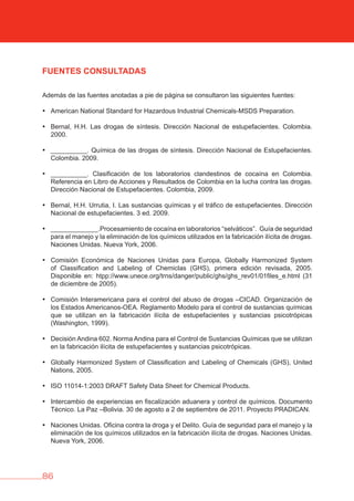 86
FUENTES CONSULTADAS
Además de las fuentes anotadas a pie de página se consultaron las siguientes fuentes:
• American National Standard for Hazardous Industrial Chemicals-MSDS Preparation.
• Bernal, H.H. Las drogas de síntesis. Dirección Nacional de estupefacientes. Colombia.
2000.
• __________. Química de las drogas de síntesis. Dirección Nacional de Estupefacientes.
Colombia. 2009.
• __________. Clasificación de los laboratorios clandestinos de cocaína en Colombia.
Referencia en Libro de Acciones y Resultados de Colombia en la lucha contra las drogas.
Dirección Nacional de Estupefacientes. Colombia, 2009.
• Bernal, H.H. Urrutia, I. Las sustancias químicas y el tráfico de estupefacientes. Dirección
Nacional de estupefacientes. 3 ed. 2009.
• _____________.Procesamiento de cocaína en laboratorios “selváticos”. Guía de seguridad
para el manejo y la eliminación de los químicos utilizados en la fabricación ilícita de drogas.
Naciones Unidas. Nueva York, 2006.
• Comisión Económica de Naciones Unidas para Europa, Globally Harmonized System
of Classification and Labeling of Chemiclas (GHS), primera edición revisada, 2005.
Disponible en: htpp://www.unece.org/trns/danger/public/ghs/ghs_rev01/01files_e.html (31
de diciembre de 2005).
• Comisión Interamericana para el control del abuso de drogas –CICAD. Organización de
los Estados Americanos-OEA. Reglamento Modelo para el control de sustancias químicas
que se utilizan en la fabricación ilícita de estupefacientes y sustancias psicotrópicas
(Washington, 1999).
• Decisión Andina 602. Norma Andina para el Control de Sustancias Químicas que se utilizan
en la fabricación ilícita de estupefacientes y sustancias psicotrópicas.
• Globally Harmonized System of Classification and Labeling of Chemicals (GHS), United
Nations, 2005.
• ISO 11014-1:2003 DRAFT Safety Data Sheet for Chemical Products.
• Intercambio de experiencias en fiscalización aduanera y control de químicos. Documento
Técnico. La Paz –Bolivia. 30 de agosto a 2 de septiembre de 2011. Proyecto PRADICAN.
• Naciones Unidas. Oficina contra la droga y el Delito. Guía de seguridad para el manejo y la
eliminación de los químicos utilizados en la fabricación ilícita de drogas. Naciones Unidas.
Nueva York, 2006.
 