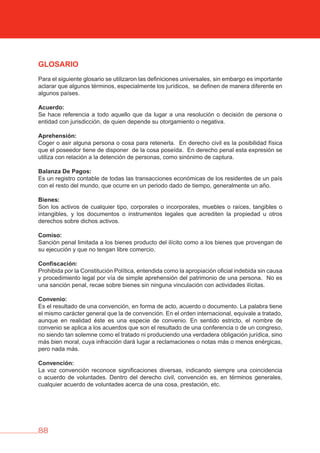 88
GLOSARIO
Para el siguiente glosario se utilizaron las definiciones universales, sin embargo es importante
aclarar que algunos términos, especialmente los jurídicos, se definen de manera diferente en
algunos países.
Acuerdo:
Se hace referencia a todo aquello que da lugar a una resolución o decisión de persona o
entidad con jurisdicción, de quien depende su otorgamiento o negativa.
Aprehensión:
Coger o asir alguna persona o cosa para retenerla. En derecho civil es la posibilidad física
que el poseedor tiene de disponer de la cosa poseída. En derecho penal esta expresión se
utiliza con relación a la detención de personas, como sinónimo de captura.
balanza De Pagos:
Es un registro contable de todas las transacciones económicas de los residentes de un país
con el resto del mundo, que ocurre en un periodo dado de tiempo, generalmente un año.
bienes:
Son los activos de cualquier tipo, corporales o incorporales, muebles o raíces, tangibles o
intangibles, y los documentos o instrumentos legales que acrediten la propiedad u otros
derechos sobre dichos activos.
Comiso:
Sanción penal limitada a los bienes producto del ilícito como a los bienes que provengan de
su ejecución y que no tengan libre comercio.
Confiscación:
Prohibida por la Constitución Política, entendida como la apropiación oficial indebida sin causa
y procedimiento legal por vía de simple aprehensión del patrimonio de una persona. No es
una sanción penal, recae sobre bienes sin ninguna vinculación con actividades ilícitas.
Convenio:
Es el resultado de una convención, en forma de acto, acuerdo o documento. La palabra tiene
el mismo carácter general que la de convención. En el orden internacional, equivale a tratado,
aunque en realidad éste es una especie de convenio. En sentido estricto, el nombre de
convenio se aplica a los acuerdos que son el resultado de una conferencia o de un congreso,
no siendo tan solemne como el tratado ni produciendo una verdadera obligación jurídica, sino
más bien moral, cuya infracción dará lugar a reclamaciones o notas más o menos enérgicas,
pero nada más.
Convención:
La voz convención reconoce significaciones diversas, indicando siempre una coincidencia
o acuerdo de voluntades. Dentro del derecho civil, convención es, en términos generales,
cualquier acuerdo de voluntades acerca de una cosa, prestación, etc.
 