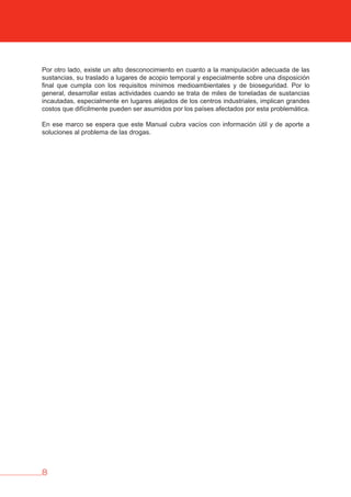 8
Por otro lado, existe un alto desconocimiento en cuanto a la manipulación adecuada de las
sustancias, su traslado a lugares de acopio temporal y especialmente sobre una disposición
final que cumpla con los requisitos mínimos medioambientales y de bioseguridad. Por lo
general, desarrollar estas actividades cuando se trata de miles de toneladas de sustancias
incautadas, especialmente en lugares alejados de los centros industriales, implican grandes
costos que difícilmente pueden ser asumidos por los países afectados por esta problemática.
En ese marco se espera que este Manual cubra vacíos con información útil y de aporte a
soluciones al problema de las drogas.
 