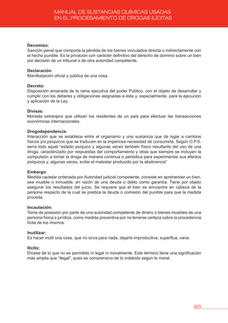 89
MANUAL DE SUSTANCIAS QUÍMICAS USADAS
EN EL PROCESAMIENTO DE DROGAS ILÍCITAS
Decomiso:
Sanción penal que comporta la pérdida de los bienes vinculados directa o indirectamente con
el hecho punible. Es la privación con carácter definitivo del derecho de dominio sobre un bien
por decisión de un tribunal o de otra autoridad competente.
Declaración
Manifestación oficial y pública de una cosa.
Decreto:
Disposición emanada de la rama ejecutiva del poder Público, con el objeto de desarrollar y
cumplir con los deberes y obligaciones asignadas a ésta y, especialmente, para la ejecución
y aplicación de la Ley.
Divisas:
Moneda extranjera que utilizan los residentes de un país para efectuar las transacciones
económicas internacionales.
Drogodependencia:
Interacción que se establece entre el organismo y una sustancia que da lugar a cambios
físicos y/o psíquicos que se traducen en la imperiosa necesidad de consumirla. Según O.P.S.
sería todo aquel “estado psíquico y algunas veces también físico resultante del uso de una
droga, caracterizado por respuestas del comportamiento y otras que siempre se incluyen la
compulsión a tomar la droga de manera continua o periódica para experimentar sus efectos
psíquicos y, algunas veces, evitar el malestar producido por la abstinencia”
Embargo:
Medida cautelar ordenada por Autoridad judicial competente, consiste en aprehender un bien,
sea mueble o inmueble, en razón de una deuda o delito como garantía. Tiene por objeto
asegurar los resultados del juicio. Se requiere que el bien se encuentre en cabeza de la
persona respecto de la cual se predica la deuda o comisión del punible para que la medida
proceda.
Incautación:
Toma de posesión por parte de una autoridad competente de dinero o bienes muebles de una
persona física o jurídica, como medida preventiva por no tenerse certeza sobre la procedencia
lícita de los mismos.
Inutilizar:
Es hacer inútil una cosa, que no sirva para nada, dejarla improductiva, superflua, vana.
Ilícito:
Dícese de lo que no es permitido ni legal ni moralmente. Este término tiene una significación
más amplia que “ilegal”, pues es comprensivo de lo indebido según lo moral.
 