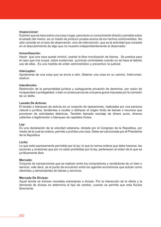 90
Inspeccionar:
Examen que se hace sobre una cosa o lugar, para tener un conocimiento directo y sensible sobre
el estado del mismo, es un medio de producir prueba acerca de los hechos controvertidos. No
sólo consiste en el acto de observación, sino de intervención, que es la actividad que consiste
en el descubrimiento de algo que no muestra independientemente al observador.
Inmovilización:
Hacer que una cosa quede inmóvil, coartar la libre movilización de bienes. Se predica para
el caso que nos ocupa, sobre sustancias químicas controladas cuando no se hace el debido
uso de ellas. Es una medida de orden administrativo y preventivo no judicial.
Interceptar:
Apoderarse de una cosa que se envía a otro. Detener una cosa en su camino. Interrumpir,
obstruir.
Interdicción:
Restricción de la personalidad jurídica y subsiguiente privación de derechos, por razón de
incapacidad o prodigalidad, o bien a consecuencia de una pena grave impuesta por la comisión
de un delito.
Lavado De Activos:
El lavado o blanqueo de activos es un conjunto de operaciones, realizadas por una persona
natural o jurídica, tendientes a ocultar o disfrazar el origen ilícito de bienes o recursos que
provienen de actividades delictivas. También llamado reciclaje de dinero sucio, dineros
calientes o legitimación o blanqueo de capitales ilícitos.
Ley:
Es una declaración de la voluntad soberana, dictada por el Congreso de la República, por
medio de la cual se ordena, permite o prohíbe una cosa. Debe ser sancionada por el Presidente
de la República.
Licito:
Lo que está expresamente permitido por la ley; lo que la norma ordena que debe hacerse; las
acciones y omisiones que por no estar prohibidas por la ley, pertenecen al orden de lo que es
jurídicamente libre.
Mercado:
Conjunto de transacciones que se realizan entre los compradores y vendedores de un bien o
servicio; vale decir, es el punto de encuentro entre los agentes económicos que actúan como
oferentes y demandantes de bienes y servicios.
Mercado De Divisas:
Aquel donde se transan monedas extranjeras o divisas. Por la interacción de la oferta y la
demanda de divisas se determina el tipo de cambio, cuando se permite que esta fluctúe
libremente.
 