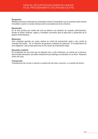91
MANUAL DE SUSTANCIAS QUÍMICAS USADAS
EN EL PROCESAMIENTO DE DROGAS ILÍCITAS
Ocupación:
Medida preventiva ordenada por Autoridad Judicial Competente que se practica sobre bienes
inmuebles cuando no existe certeza sobre la procedencia de los mismos.
Resolución:
Es el acto jurídico por medio del cual se plasma una decisión de carácter administrativo,
donde se dictan órdenes, reglas y mandatos concretos para la ejecución y desarrollo de la
gestión administrativa.
Retención:
Acto unilateral ejercido por quien retiene en virtud de autorización legal y aún contra la
voluntad del dueño. Es un derecho de garantía a efectos de presionar el cumplimiento de
una obligación, sólo puede ejercerse en los casos de autorización legal.
Secuestro judicial:
Es el depósito de una cosa que se disputan dos o más individuos, en manos de un tercero,
denominado secuestre, que debe restituirla al que obtenga una decisión en su favor. Requiere
orden del Juez.
Transacción:
Transferencia de un bien o servicio a cambio de otro bien o servicio, o a cambio de dinero.
 