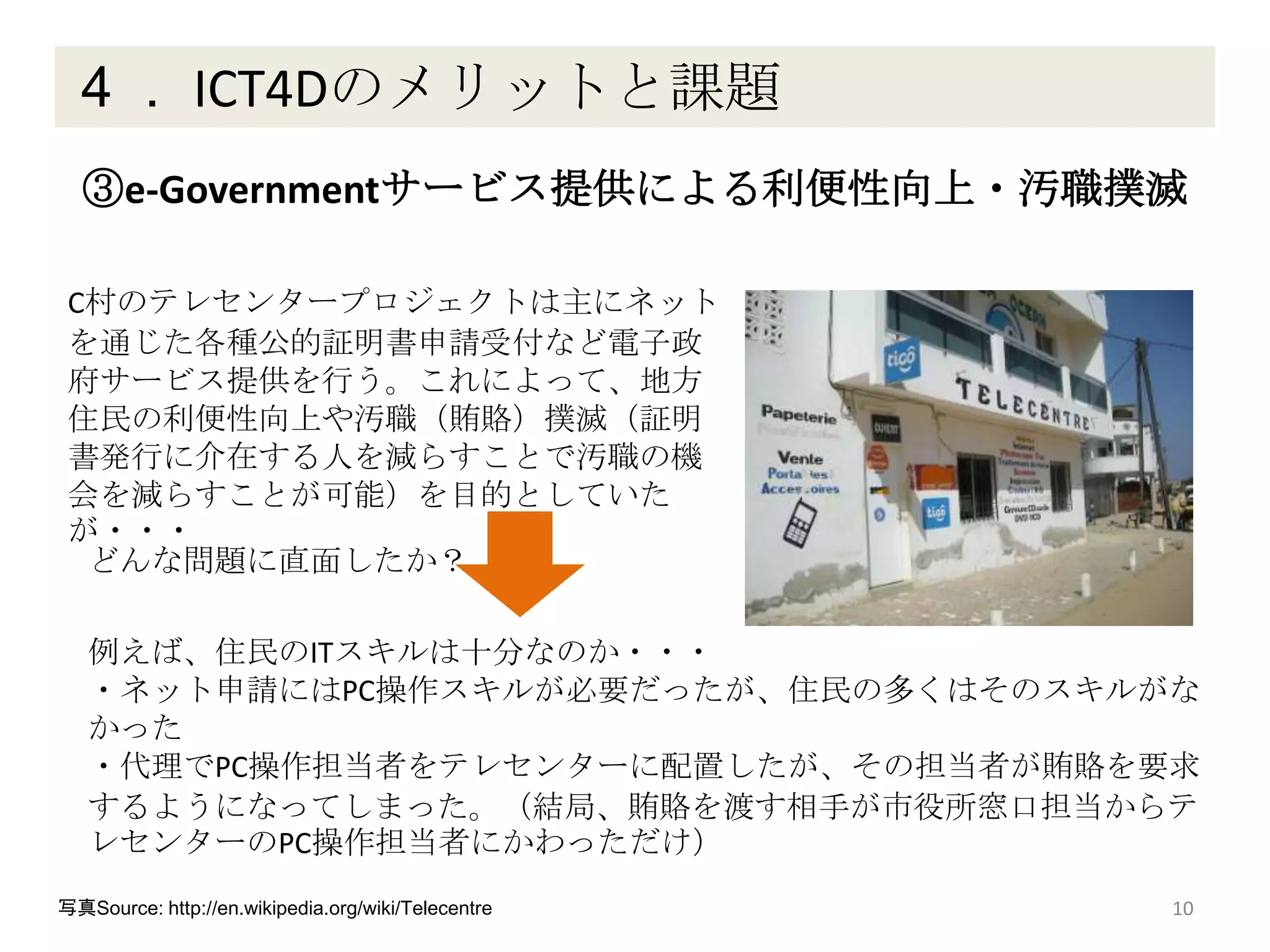 ４． ICT4Dのメリットと課題
10
③e-Governmentサービス提供による利便性向上・汚職撲滅
C村のテレセンタープロジェクトは主にネット
を通じた各種公的証明書申請受付など電子政
府サービス提供を行う。これによって、地方
住民の利便性向上や汚職（賄賂）撲滅（証明
書発行に介在する人を減らすことで汚職の機
会を減らすことが可能）を目的としていた
が・・・
写真Source: http://en.wikipedia.org/wiki/Telecentre
どんな問題に直面したか？
例えば、住民のITスキルは十分なのか・・・
・ネット申請にはPC操作スキルが必要だったが、住民の多くはそのスキルがな
かった
・代理でPC操作担当者をテレセンターに配置したが、その担当者が賄賂を要求
するようになってしまった。（結局、賄賂を渡す相手が市役所窓口担当からテ
レセンターのPC操作担当者にかわっただけ）
 