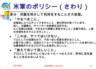 米軍のポリシー（さわり）
身分・所属を明かして利用をすることが大前提。
 「やるべきこと」
投稿前にスペルチェックを行うこと；軍の評判が掛っています。
短く、未編集の、キャッチーな映像を活用する。
よい写真5点程度、できるだけ頻繁に更新すること（活動や視点、人員
の多様性をちゃんと示すこと）。
 「これは、やってはいけない」
プロとしての投稿なので、子供っぽい言葉を使わないこと。
必要でない限り、定型のメッセージや退屈なプレスリリースを使わない。
位置情報がわかるプログラムを使用しないこと。
 「覚えておいて欲しいこと」
プロとしてふさわしくないたった一つのミスが、評判に泥を塗
ることを忘れないように。
2013/6/5 高度情報化と社会生活 10
 