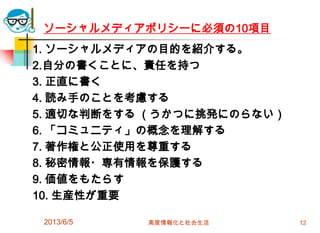 ソーシャルメディアポリシーに必須の10項目
1. ソーシャルメディアの目的を紹介する。
2.自分の書くことに、責任を持つ
3. 正直に書く
4. 読み手のことを考慮する
5. 適切な判断をする （うかつに挑発にのらない）
6. 「コミュニティ」の概念を理解する
7. 著作権と公正使用を尊重する
8. 秘密情報・専有情報を保護する
9. 価値をもたらす
10. 生産性が重要
2013/6/5 高度情報化と社会生活 12
 