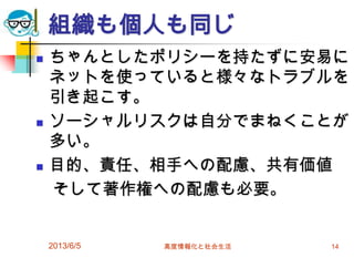 組織も個人も同じ
 ちゃんとしたポリシーを持たずに安易に
ネットを使っていると様々なトラブルを
引き起こす。
 ソーシャルリスクは自分でまねくことが
多い。
 目的、責任、相手への配慮、共有価値
そして著作権への配慮も必要。
2013/6/5 高度情報化と社会生活 14
 